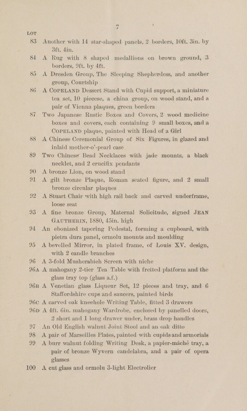 83 Another with 14 star-shaped panels, 2 borders, 10ft. 3in. by oft. 4in. $4 A Rug with 8 shaped medallions on brown ground, 3 borders, 9ft. by 4ft. So A Dresden Group, The Sleeping Shepherdess, and another , group, Courtship 86 A COPELAND Degsert Stand with Cupid support, a miniature tea set, 10 piecese, a china group, on wood stand, and a pair of Vienna plaques, green borders. S7 Two Japanese Rustic Boxes and Covers, 2 wood medicine boxes and covers, each containing 9 small boxes, anda COPELAND plaque, painted with Head of a Girl 88 <A Chinese Ceremonial Group of Six Figures, in glazed and inlaid mother-o’-pearl case | 89 Two Chinese Bead Necklaces with jade mounts, a black necklet, and 2 crucifix pendants 90 <A bronze Lion, on wood stand J1 A gilt bronze Plaque, Roman seated figure, and 2 small bronze circular plaques 92 A Stuart Chair with high rail back and carved underframe, loose seat 93 A fine bronze Group, Maternal Solicitude, signed JEAN GAUTHERIN, 1880, 45in. high J4 An ebonized tapering Pedestal, forming a cupboard, with pietra dura panel, ormolu mounts and moulding J) A bevelled Mirror, in plated frame, of Louis XV. design, with 2 candle branches 96 <A 3-fold Musherabieh Screen with niche 96A A mahogany 2-tier Tea Table with fretted platform and the glass tray top (glass a.f.) 96B A Venetian glass Liqueur Set, 12 pieces and tray, and 6 Staffordshire cups and saucers, painted birds 96C0 A carved oak kneehole Writing Table, fitted 3 drawers 96D A 4ft. 6in. mahogany Wardrobe, enclosed by panelled doors, 2 short and 1 long drawer under, brass drop handles 97 An Old English walnut Joint Stool and an oak ditto 98 <A pair of Marseilles Plates, painted with cupids and armorials 99 <A burr walnut folding Writing Desk, a papier-maché tray, a pair of bronze Wyvern candelabra, and a pair of opera glasses | 100 A cut glass and ormolu 3-light Electrolier