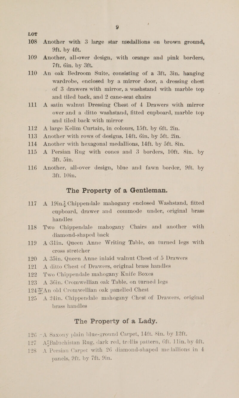 LOT 108 Another with 3 large star medallions on brown ground, 9ft. by 4ft. 109 Another, all-over design, with orange and pink borders, 7ft. 6in. by 3ft. 110 An oak Bedroom Suite, consisting of a 3ft., 3in. hanging wardrobe, enclosed by a mirror door, a dressing chest of 3 drawers with mirror, a washstand with marble top and tiled back, and 2 cane-seat chairs 111 A satin walnut Dressing Chest of 4 Drawers with mirror over and a ditto washstand, fitted cupboard, marble top and tiled back with mirror 112 A large Kelim Curtain, in colours, Loft. by 6ft. 2in. 113 Another with rows of designs, 14ft. 6in. by 5ft. 2in. 114 Another with hexagonal medallions, 14ft. by 5ft. 8in. 115 A Persian Rug with cones and 3 borders, 10ft. 8in. by DEt om: 116 Another, all-over design, blue and fawn border, 9ft. by get. LOIN, The Property of a Gentleman. 117 A 19in.j Chippendale mahogany enclosed Washstand, fitted cupboard, drawer and commode under, original brass handles 118 Two Chippendale mahogany Chairs and another with diamond-shaped back 119 A i3lin. Queen Anne Writing Table, on turned legs with cross stretcher 120 A 35in. Queen Anne inlaid walnut Chest of 5 Drawers 121 A ditto Chest of Drawers, original brass handles 122 Two Chippendale mahogany Knife Boxes 123 A 36in. Cromwellian oak Table, on turned legs 124°=An old Cromwellian oak panelled Chest 125, A 24in. Chippendale mahogany Chest of Drawers, original brass handles The Property of a Lady. 126 -A Saxony plain blue-ground Carpet, 14ft. 8in. by 12ft. 297 + AtBaluchistan Rug, dark red, trellis pattern, 6ft. 1lin. by AGT ) A Persian Carpet with 26 diamond-shaped medallions in 4 panels, 9ft. by 7ft. 9in.