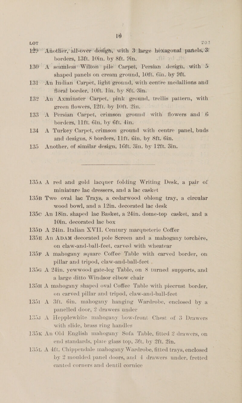 TOs ; x borders, 13ft. 10in. by 8ft. Qin. ae: shaped panels on cream ground, 1Oft. 6in. by Ift. floral border, LOft. lin. by 8ft. Bin: green flowers, 12ft. by 10ft. 2in. borders, 11ft. 6in. by 6ft. 4in. A Turkey Carpet, crimson ground with centre panel, buds and designs, 8 borders, 11ft. 6in. by S8ft. 6in. Another, of similar design, 16ft. 3in. by 12ft. din.   A red and gold lacquer folding Writing Desk, a pair of miniature lac dressers, and a lac casket Two oval lac Trays, a cedarwood oblong tray, a circular wood bowl, and a 12in. decorated lac desk An 18in. shaped lace Basket, a 24in. dome-top casket, and a 10in. decorated lac box A 24in. Italian XVII. Century marqueterie Coffer An ADAM decorated pole Screen and a mahogany torchére, on claw-and-ball-feet, carved with wheatear A mahogany square Coffee Table with carved border, on pillar and tripod, claw-and-ball-feet A 24in. yewwood gate-leg Table, on 8 turned supports, and a large ditto Windsor elbow chair A mahogany shaped oval Coffee Table with piecrust border, on carved pillar and tripod, claw-and-ball-feet A 3ft. bin. mahogany hanging Wardrobe, enclosed cae panelled door, 2 drawers under | A Hepplewhite mahogany bow-front Chest of 3 Drawers with slide, brass ring handles An Old English mahogany Sofa Table, fitted 2 drawers, on end standards, plate glass top, 3ft. by 2ft. 2in. A 4ft. Chippendale mahogany Wardrobe, fitted trays, enclosed by 2 moulded panel doors, and 4 drawers under, fretted canted corners and dentil cornice