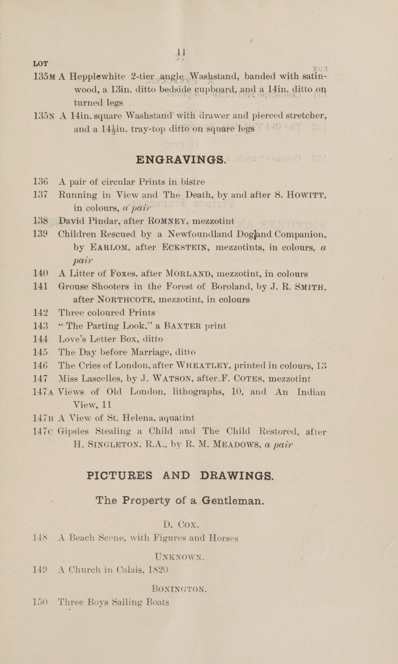 u LOT 135M A Hepplewhite 2-tier.angle .Washstand, banded with ene wood, a 1din. ditto bedside cupboard, and a AR: ditto on turned legs 135N A 14in. square Washstand' with drawer and pier ced atreulen, and a 144in. tray-top ditto on square legs ENGRAVINGS. | 136 A pair of circular Prints in bistre 137 Running in View and The Death, 1 bY. and after S. HOWITT, in colours, @ pair | 138.) David Pindar, after ROMNEY, mezzotint 139 Children Rescued by a Newfoundland Dog}and Cor anion: by EARLOM, after ECKSTEIN, mezzotints, in colours, a_ pair 140 A Litter of Foxes, after MORLAND, mezzotint, in colours 141 Grouse Shooters in the Forest of Boroland, by J. R. SmirxH, after NORTHCOTE, mezzotint, in colours 142 Three coloured Prints 143 “The Parting Look,” a BAXTER print 144 Love’s Letter Box, ditto 145 The Day before Marriage, ditto 146 The Cries of London, after WHEATLEY, printed in colours, 13 147 Miss Lascelles, by J. WATSON, after. F. COTES, mezzotint 1474 Views of Old London, lithographs, 10, and An Indian View, Ll 1478 A View of St. Helena, aquatint 147¢ Gipsies Stealing a Child and The Child Restored, after H. SINGLETON, R.A., by R. M. MEADOWS, @ pair PICTURES AND DRAWINGS. The Property of a Gentleman. D. Cox. 148 <A Beach Seene, with Figures and Horses UNKNOWN. 149 A Church in Calais, 1820 BONINGTON. 150 Three Boys Sailing Boats