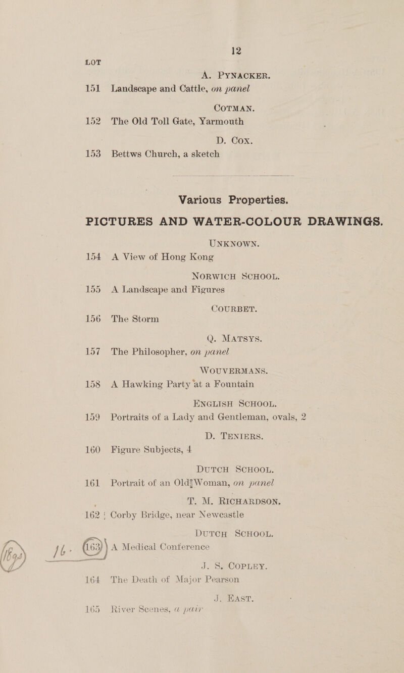 LOT A. PYNACKER. 151 Landscape and Cattle, on panel | COTMAN. 152 The Old Toll Gate, Yarmouth D. Cox. 153 Bettws Church, a sketch  Various Properties. PICTURES AND WATER-COLOUR DRAWINGS. UNKNOWN. 154 A View of Hong Kong NORWICH SCHOOL. 155 A Landscape and Figures COURBET. 156 The Storm Q. MATSYS. 157 The Philosopher, on panel WOUVERMANS. 158 <A Hawking Party ‘at a Fountain ENGLISH SCHOOL. 159 Portraits of a Lady and Gentleman, ovals, 2 D. TENIERS. 160 Figure Subjects, 4 DUTCH SCHOOL. 161 Portrait of an Old?Woman, on panel T. M. RICHARDSON. 162 ! Corby Bridge, near Newcastle DuTCcH SCHOOL. J. Se COPLEY, 164 The Death of Major Pearson J. HAST. 165 River Scenes, @ pair