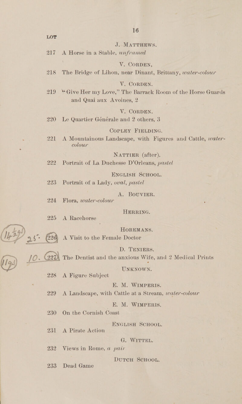 224  228 229 16 J. MATTHEWS. A Horse in a Stable, wnframed \ V. CORDEN, The Bridge of Lihon, near Dinant, Brittany, water-colour V. CORDEN. “Give Her my Love,” The Barrack Room of the Horse Guards and Quai aux Avoines, 2 V. CORDEN. Le Quartier Générale and 2 others, 3 COPLEY FIELDING. A Mountainous Landscape, with Figures and Cattle, water- colour NATTIER (after). Portrait of La Duchesse D’Orleans, pastel ENGLISH SCHOOL. Portrait of a Lady, oval, pastel A. BOUVIER. Flora, water-colour HERRING. A Racehorse HOREMANS. A Visit to the Female Doctor D. TENIERS. UNKNOWN. A Figure Subject E. M. WIMPERIS. A Landscape, with Cattle at a Stream, water-colour ; E. M. WIMPERIS. On the Cornish Coast ENGLISH SCHOOL. A Pirate Action G. WITTEL. Views in Rome, a pair DUTCH SCHOOL. Dead Game