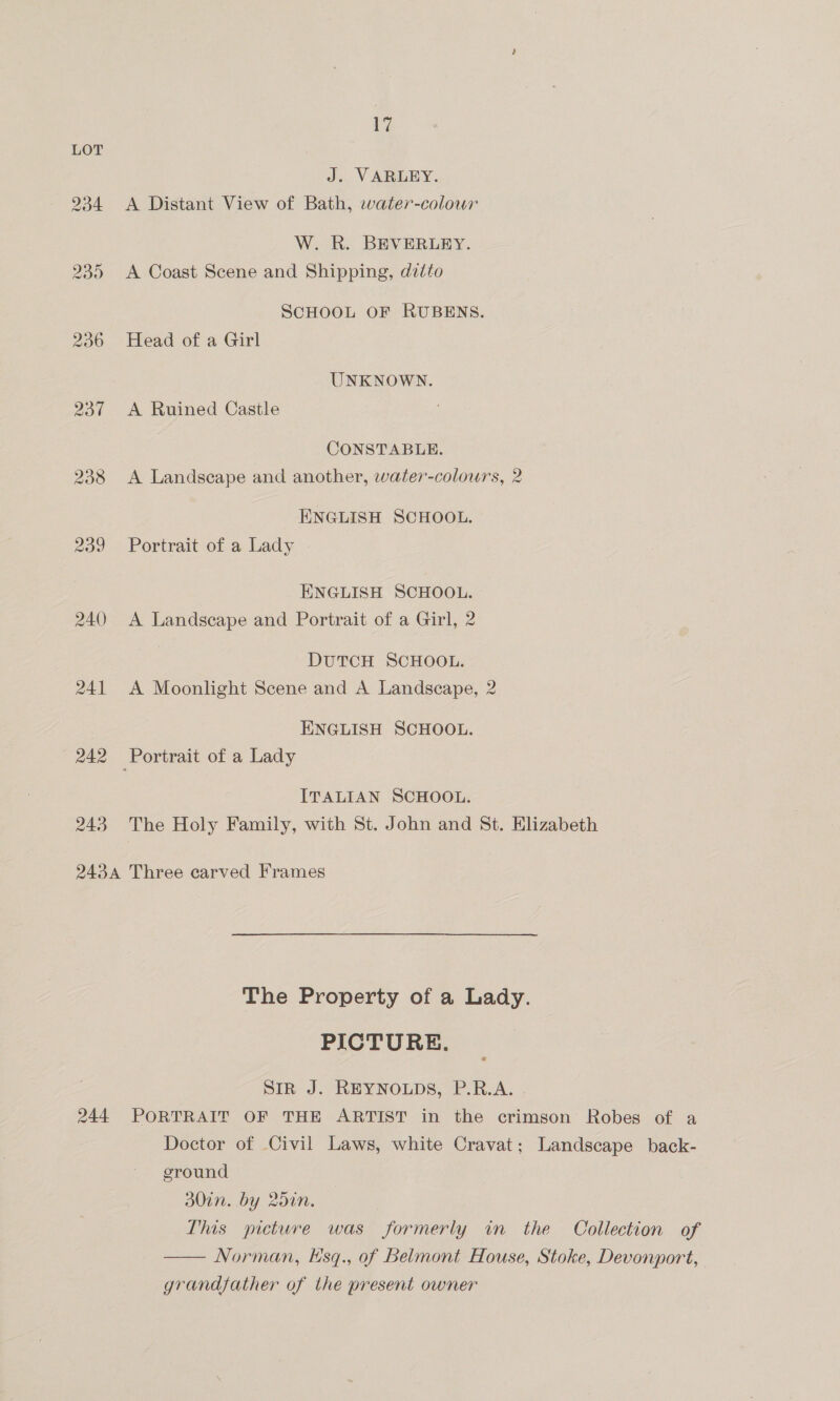 vi LOT J. VARLEY. 934 <A Distant View of Bath, water-colour W. R. BEVERLEY. 235 <A Coast Scene and Shipping, ditto SCHOOL OF RUBENS. 236 ©Head of a Girl UNKNOWN. 237 <A Ruined Castle CONSTABLE. 238 <A Landscape and another, water-colours, 2 ENGLISH SCHOOL. 239 Portrait of a Lady ENGLISH SCHOOL. 240 <A Landscape and Portrait of a Girl, 2 DUTCH SCHOOL. 241 A Moonlight Scene and A Landscape, 2 ENGLISH SCHOOL. 242 Portrait of a Lady ITALIAN SCHOOL. 243 The Holy Family, with St. John and St. Elizabeth 2434 Three carved Frames The Property of a Lady. PICTURE. SIR J. REYNOLDS, P.R.A. 244 PORTRAIT OF THE ARTIST in the crimson Robes of a Doctor of Civil Laws, white Cravat; Landscape back- ground DULN. VY 20UN. This picture was formerly in the Collection of —— Norman, Hsq., of Belmont House, Stoke, Devonport, grandfather of the present owner