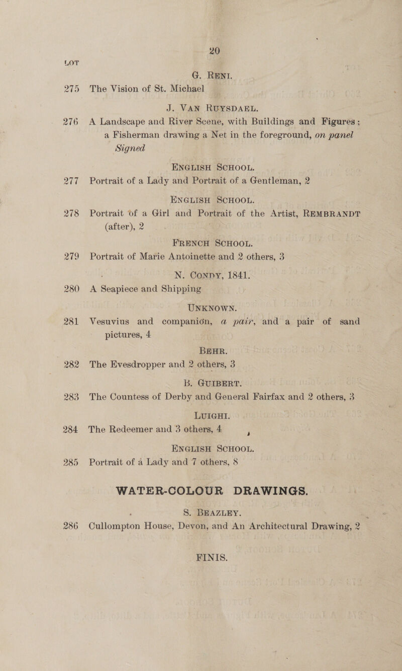 276 24d 278 219 280 281 282 283 284 285 286 20 G. RENI. The Vision of St. Michael J. VAN RUYSDAEL. A Landscape and River Scene, with Buildings and Figures ; a Fisherman drawing a Net in the foreground, on panel Signed ENGLISH SCHOOL. Portrait of a Lady and Portrait of a Gentleman, 2 ENGLISH SCHOOL. Portrait of a Girl and Portrait of the Artist, REMBRANDT (after), 2 : FRENCH SCHOOL. Portrait of Marie Antoinette and 2 others, 3 : N. Conny, 1841. A Seapiece and Shipping UNKNOWN. Vesuvius and companion, @ pair, and a pair of sand pictures, 4 BEHR. The Evesdropper and 2 others, 3 b. GUIBERT. The Countess of Derby and General Fairfax and 2 others, 3 LUIGHI. The Redeemer and 3 others, 4 b ENGLISH SCHOOL. Portrait of a Lady and 7 others, 8 WATER-COLOUR DRAWINGS. S. BEAZLEY. Sr Cullompton House, Devon, and An Architectural Drawing, 2 FINIS.