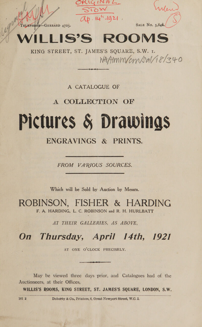 teh KC AGE ;  SALE No. 5, 846./ “WILLIS’S ROOMS KING STREET, ST. JAMES’S SQUARE, S.W. 1. vaAimmnvomnks Nal/ ‘ Wakx (be ()   A CATALOGUE OF A COLLECTION OF Pictures § Drawings ENGRAVINGS &amp; PRINTS.  FROM VARIOUS SOURCES. Which will be Sold by Auction by Messrs. ROBINSON, FISHER &amp; HARDING F, A. HARDING, L. C. ROBINSON and R. H. HURLBATT AT THEIR GALLERIES, AS. ABOVE, On Thursday, April 14th, 192] AT ONE O’CLOCK PRECISELY. May be viewed three days prior, and Catalogues had of the Auctioneers, at their : Offices, WILLIS’S ROOMS, KING STREET, ST. JAMES’S SQUARE, LONDON, S.W.   161 2 Doherty &amp; Co., Printers, 6, Great Newport Street, W.C. 2.