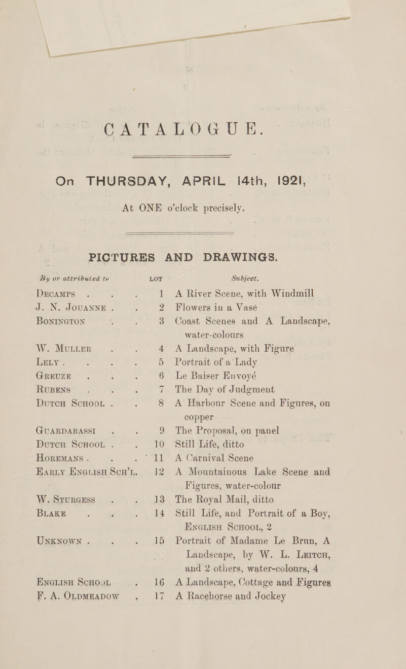   By or attributed to DECAMPS | J. N. JOUANNE . BONINGTON W. MuLLER LELY . GREUZE RUBENS DutcH ScHOOL . (GUARDABASSI DutcH ScHOooOL . HoOREMANS . W. StTuRGESS BLAKE UNKNOWN . ENGLISH SCHOOL F. A. OLDMEADOW Subject. A River Scene, with Ny Flowers in a Vase Coast Scenes and A Landscape, water-colours A Landscape, with Figure Portrait of a‘ Lady Le Baiser Envoyé The Day of Judgment A Harbour Scene and Figures, on copper The Proposal, on panel A Carnival Scene A Mountainous Lake Scene and Figures, water-colour Still Life, and Portrait of a Boy, ENG@LIsH SCHOOL, 2 Portrait of Madame Le Bron, A Landscape, by W. L. Lurrcn, and 2 others, water-colours, 4 A Landscape, Cottage and Figures A Racehorse and Jockey )