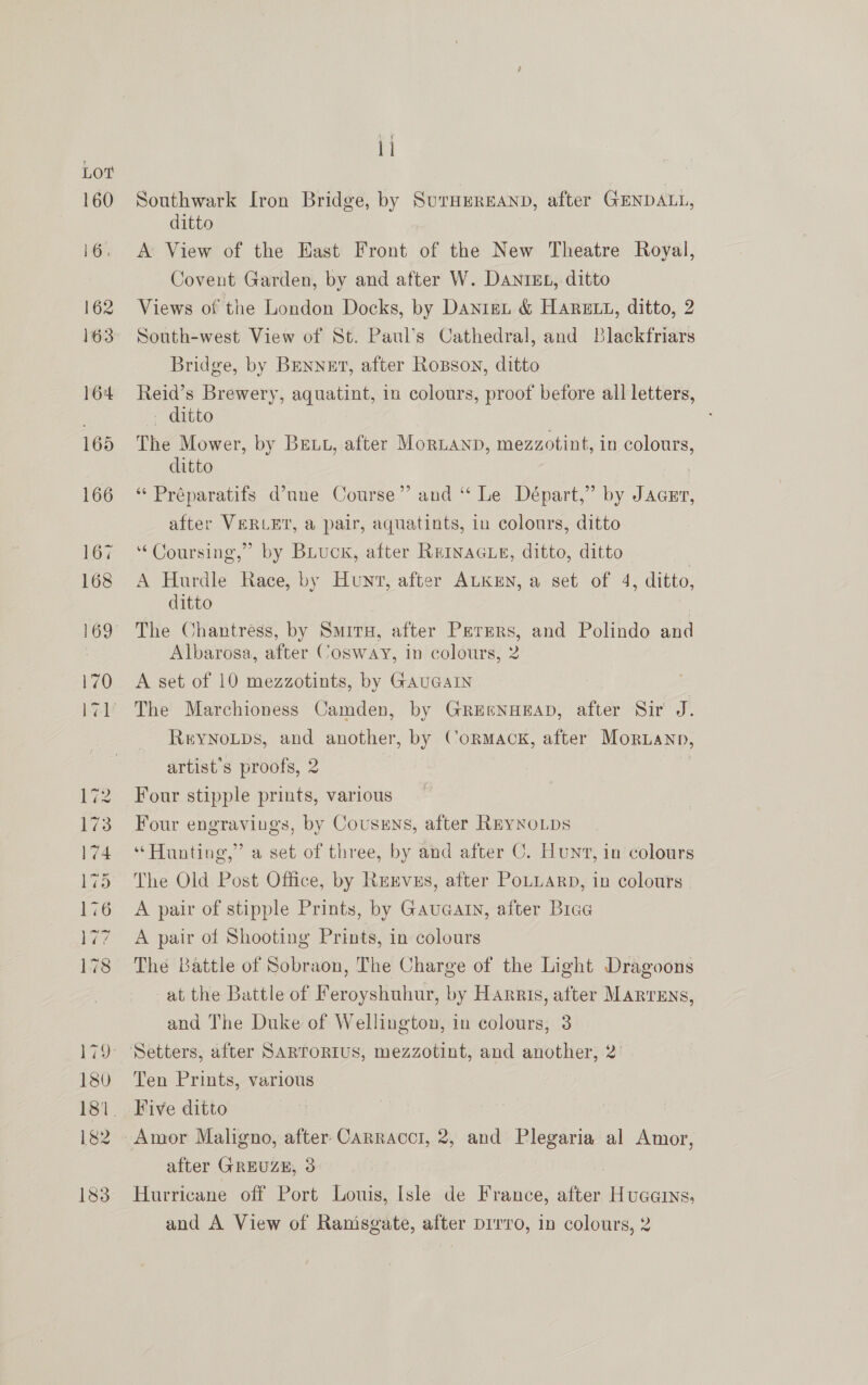 ~j ww bt ps Oo Or ow bee —— pees ——d —— — a ~>) sb #=? S&amp;F AD CO Li Southwark Iron Bridge, by SurHeREAND, after GENDALL, ditto A View of the East Front of the New Theatre Royal, Covent Garden, by and after W. DANIEL, ditto Views of the London Docks, by Danii &amp; Harun, ditto, 2 South-west View of St. Paul’s Cathedral, and Blackfriars Bridge, by Brnnet, after Rosson, ditto ee Brewery, aquatint, in colours, proof before all letters, itto The Mower, by BELL, after MorLanp, mezzotint, in colours, ditto “ Préparatifs d’une Course” and “ Le Départ,” by Jager, after VERLET, a pair, aquatints, in colours, ditto ‘Coursing,’ by Buiuck, after REINAGLE, ditto, ditto A oe Race, by Hunt, after ALKEN, a set of 4, ditto, ditto The Chantress, by Smiry, after Perers, and Polindo and Albarosa, after Cosway, in colours, 2 A set of 10 mezzotints, by GAUGAIN The Marchioness Camden, by GreenHEAD, after Sir J. ReyNoLps, and another, by Cormack, after Moruann, artist's proofs, 2 | i Four stipple prints, various Four engravings, by Coussns, after REYNOLDS “Hunting,” a set of three, by and after C. Hunt, in colours The Old Post Office, by ReEvss, after PoLLaRp, in colours A pair of stipple Prints, by Gauaatn, after Biae A pair of Shooting Prints, in colours The Battle of Sobraon, The Charge of the Light Dragoons at the Battle of Feroyshuhur, by Harris, after Marrens, and The Duke of Wellington, in colours, 3 Ten Prints, various Five ditto after GREUZE, 3 Hurricane off Port Louis, Isle de France, after Hucarns, and A View of Ranisgate, after pirro, in colours, 2