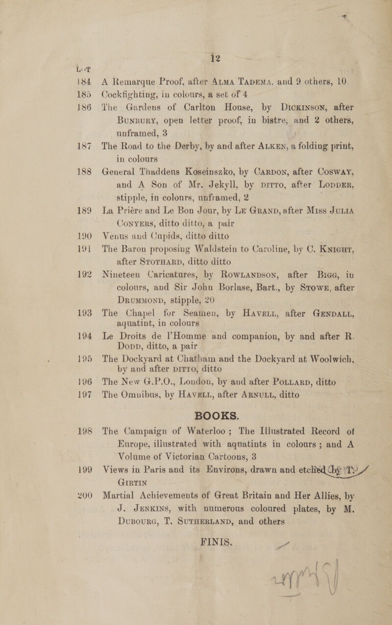 198 199 200 12 A Remarque Proof, after Atma TapeMa., and p others, 10 Cockfighting, in colours, a set of 4 The Gardens of Carlton House, by Didgansom after Bunzpury, open letter proof, in bistre, and 2 others, unframed, 3 t The Road to the Derby, by and after ALKEN, a folding print, in colours General Thaddens Koseinszko, by Carpon, after Cosway, and A Son of Mr. Jekyll, by prrro, after Loppzr, stipple, in colours, unframed, 2 La Priere and Le Bon Jour, by LE GRAND, after Miss JuLia /ONYERS, ditto ditto, a pair | Venus and Cupids, ditto ditto The Baron proposing Waldstein to Caroline, by C. Kynrenv, after SToTHARD, ditto ditto Nineteen Caricatures, by Rownanpson, after Buiae, in colours, and Sir John Borlase, Bart., by Stowe, after Drummond, stipple, 20 The Chapel for Seamen, by Haven, after GENDALL, aquatint, in colours Le Droits de l’Homme and companion, by and after R. Dopp, ditto, a pair The Dockyard at Chatham and the Dockyard at Woolwich, by and after prrro, ditto The New G.P.O., London, by aud after PoLLarn, ditto The Omuibus, by HAvgLti, after ARNULL, ditto BOOKS. The Campaign of Waterloo; The Illustrated Record of Europe, illustrated with aquatints in colours; and A Volume of Victorian Cartoons, 3 pe Views in Paris and its Environs, drawn and etclied Dy ‘Ty GIRTIN Martial Achievements of Great Britain and Her Allies, by J. JENKINS, with numerous coloured plates, by M. Dusoura, T. SUTHERLAND, and others  FINIS. -