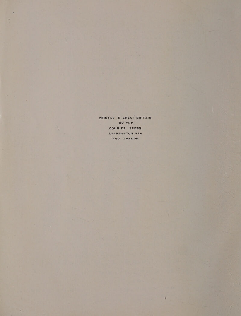 P aa : a . +. é cs = ny ba - = r ® i . . . : ‘ ® 7 i: oe '% 4 ‘ ad Ng . bed 4 2 é 7 * ‘ ‘ 7: « , ’ ‘ ook as iy -  : ne - i ae ae : { « ' . , , \ ae ~ ‘ Li . * [ . % x ~ ag “ X =.% ze j ' : eet PRINTED IN GREAT BRITAIN 3  ; ; BY THE XN oe COURIER PRESS ~ LEAMINGTON SPA y ; y AND LONDCN - ny at 4 ~ ‘ i a . F i] ” = a ‘ ’ : A - me , ; : as ee = * ; ~ 1 i ~ i pan eee ne i: ‘ , pa ‘ ¥ a ee ; : 4 : ’ : ‘ pe) Se _ — * : °. . 5 4 4 al ae ( - i 3 ‘ < : a! int tha < ~ “v 5 . ot : : Ja ene iS. ey 6 . : q — a rd ey et ‘ ; : bikes i 7 P 7 i. Poy - 4 pete) oe he | Z 7 7 —_ is : ; a i ; - : , ‘ Lon .): .% « rm e &amp; - : a@  - x . 3 i yo N = Pe ws eh, ws < ; y - * dpa ‘ : 7 rg te, , Pon al 