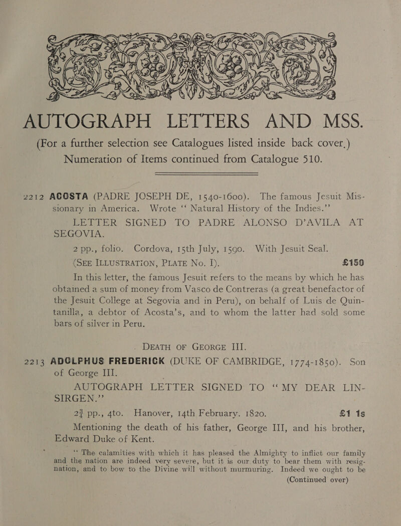  2212 ACOSTA (PADRE JOSEPH DE, 1540-1600). The famous Jesuit Mis- sionary in America. Wrote ‘‘ Natural History of the Indies.”’ Peek olGNED lO. PADRE ALONSO VAVILA: AT SEGOVIA. 2pp., folio. Cordova, 15th July, 1590. With Jesuit Seal. (SEE ILLUSTRATION, PLATE No. I). £159 In this letter, the famous Jesuit refers to the means by which he has obtained a sum of money from Vasco de Contreras (a great benefactor of the Jesuit College at Segovia and in Peru), on behalf of Luis de Quin- tanilla, a debtor of Acosta’s, and to whom the latter had sold some bars of silver in Peru. . DEATH OF GEORGE III. 2213 ADOLPHUS FREDERICK (DUKE OF CAMBRIDGE, 1774-1850). Son of George III. meee AP DRT TER SIGNED TO. MY DEAR. LIN- SIR GEN,’’ 2? pp., 4to. Hanover, 14th February. 1820. £1 1s Mentioning the death of his father, George III, and his brother, Edward Duke of Kent. ‘“ The calamities with which it has pleased the Almighty to inflict our family and the nation are indeed very severe, but it is our duty to bear them with resig- nation, and to bow to the Divine will without murmuring. Indeed we ought to be