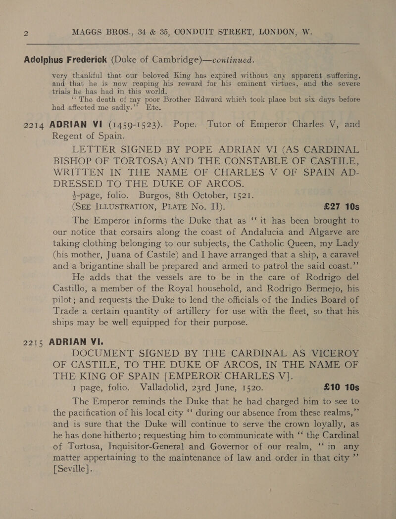 Adolphus Frederick (Duke of Cambridge)—continued. very thankful that our beloved King has expired without any apparent suffering, and that he is now reaping his reward for his eminent virtues, and the severe trials he has had in this world. ‘* The death of my poor Brother Edward which took place but six days before had affected me sadly.’’ Htc. 2214 ADRIAN VI (1459-1523). Pope. Tutor of Emperor Charles V, and Regent of Spain. LETTER SIGNED BY POPE ADRIAN VI (AS BISHOP OF TORTOSA) AND THE CONSTABLE OF ayes WRITTEN IN THE NAME’ OF CHARLES V OF SPeiiy DRESSED OO) CAE VD Wi oar Gs $-page, folio. Burgos, 8th October, 1521. (SEE ILLUSTRATION, PLATE No. II). £27 10s The Emperor informs the Duke that as ‘‘ it has been brought to our notice that corsairs along the coast of Andalucia and Algarve are taking clothing belonging to our subjects, the Catholic Queen, my Lady (his mother, Juana of Castile) and I have arranged that a ship, a caravel and a brigantine shall be prepared and armed to patrol the said coast.’’ He adds that the vessels are to be in the care of Rodrigo del Castillo, a member of the Royal household, and Rodrigo Bermejo, his pilot ; and requests the Duke to lend the officials of the Indies Board of ‘Trade a certain quantity of artillery for use with the fleet, so that his ships may be well equipped for their purpose. 2215 ADRIAN VI. DOCUMENT SIGNED BY THE CARDINAL AS VICEROY OF CASTILE, TO THE DUKE OF ARCOS, IN) Dia eo THE KING OF SPAIN [EMPEROR CHARLES YV]. 1 page, folio. Valladolid, 23rd June, 1520. £10 10s The Emperor reminds the Duke that he had charged him to see ie the pacification of his local city ‘‘ during our absence from these realms,’ and is sure that the Duke will continue to serve the crown loyally, as he has done hitherto; requesting him to communicate with ‘‘ the Cardinal of Tortosa, Inquisitor-General and Governor of our realm, ‘‘in any matter appertaining to the maintenance of law and order in that city ”’ [ Seville].