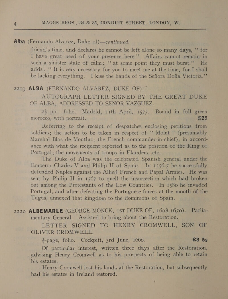 Alba (Fernando Alvarez, Duke of)—continued. friend’s time, andi declares he cannot be left alone so many days, ‘‘ for I have great need of your presence here.’’ Affairs cannot remain in such a sinister state of calm: ‘‘ at some point they must burst.’? He adds: ‘‘ It is very necessary for you to meet me at the time, for I shail be lacking everything. I kiss the hands of the Sefiora Dofia Victoria.”’ 2219 ALBA (FERNANDO ALVAREZ, DUKE OF). ~ AUTOGRAPH LETTER SIGNED BY THE GREAT oo OF ALBA, ADDRESSED TO SENOR VAZGUEZ. 24 pp., folio, Madrid, 11th April, 1577. Bound in tiaiivereen morocco, with portrait. | £25 Referring to the receipt of despatches enclosing petitions from soldiers; the action to be taken in respect of ‘‘ Molut’’ (presumably Marshal Blas de Montluc, the French commander-in-chief), m accord- ance with what the recipient reported as to the position of the King of Portugal; the movements of troops in Flanders, .etc. The Duke of Alba was the celebrated Spanish general under the Emperor Charles V and Philip II of Spain. In’ 1556-7 he successfully defended Naples against the Allied French and Papal Armies. He was sent by Philip II in 1567 to quell the insurrection which had broken out among the Protestants of the Low Countries. In 1580 he invaded Portugal, and after defeating the Portuguese forces. at the month of the Tagus, annexed that kingdom to the dominions of Spain. 2220 ALBEMARLE (GEORGE MONCK, ist DUKE OF, 1608-1670). Parlia- mentary General. Assisted to bring about the Restoration. LETTER SIGNED TO HENRY CROMWELL) SOs) OLIVER CROMWELL. , 4-page, folio. Cockpitt, 3rd June, 1660. £3 5s Of particular interest, written three days after the Restoration, advising Henry Cromwell as to his prospects of being able to retain his estates. Henry Cromwell lost his lands at the Restoration, but subsequently had his estates in Ireland restored.
