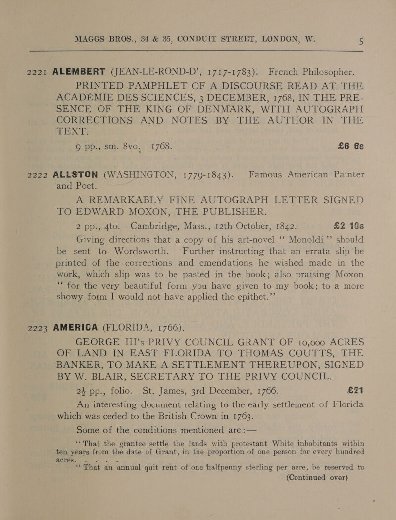 2221 ALEMBERT (JEAN-LE-ROND-D’, 1717-1783). French Philosopher. PRINTED PAMPHLET OF A DISCOURSE READ AT THE ACADEMIE DES SCIENCES, 3 DECEMBER, 1768, IN THE PRE- SENCE OF THE KING OF DENMARK, WITH AUTOGRAPH SOR ee lone. AND NOTES (BY vbHEs AUTHOR: IN. THE eX TY? Q pp., sm. 8vo, 1768. £6 Gs 2222 ALLSTON (WASHINGTON, 1779-1843). Famous American Painter and Poet. PRM VARKABLY FINE: AUTOGRAPH LELRITER SIGNED TO EDWARD. MOXON, THE PUBLISHER. 2 pp., 4to. _Cambridge, Mass., 12th October, 1842. £2 10s Giving directions that a copy of his art-novel ‘‘ Monoldi’’ should be sent to. Wordsworth. Further instructing that an errata slip be printed of the-corrections and emendations he wished made in the work, which slip was to be pasted in the book; also praising Moxon ‘“ for the very beautiful form you have given to my book; to a more showy form I would not have applied the epithet.”’ 2223 AMERICA (FLORIDA, 1766). Pee Gh liCe-PRIVY COUNCIL GRANT OF 10,000 ACRES eer vor iN RAS PePMORIDAWTOeTHOMAS COUTTS, THE BANKER, TO MAKE A SETTLEMENT THEREUPON, SIGNED PawebAlkR, SECRETARY TO THESPRIVY: COUNCIL. 24 pp., folio. St. James, 3rd December, 1766. £21 _ An interesting document relating to the early settlement of Florida which was ceded to the British Crown in 1763. Some of the conditions mentioned are :— ‘‘That the grantee settle the lands with protestant White inhabitants within ten years from the date of Grant, in the proportion of one person for every hundred acres. es ‘“ That an annual quit rent of one halfpenny sterling per acre, be reserved to