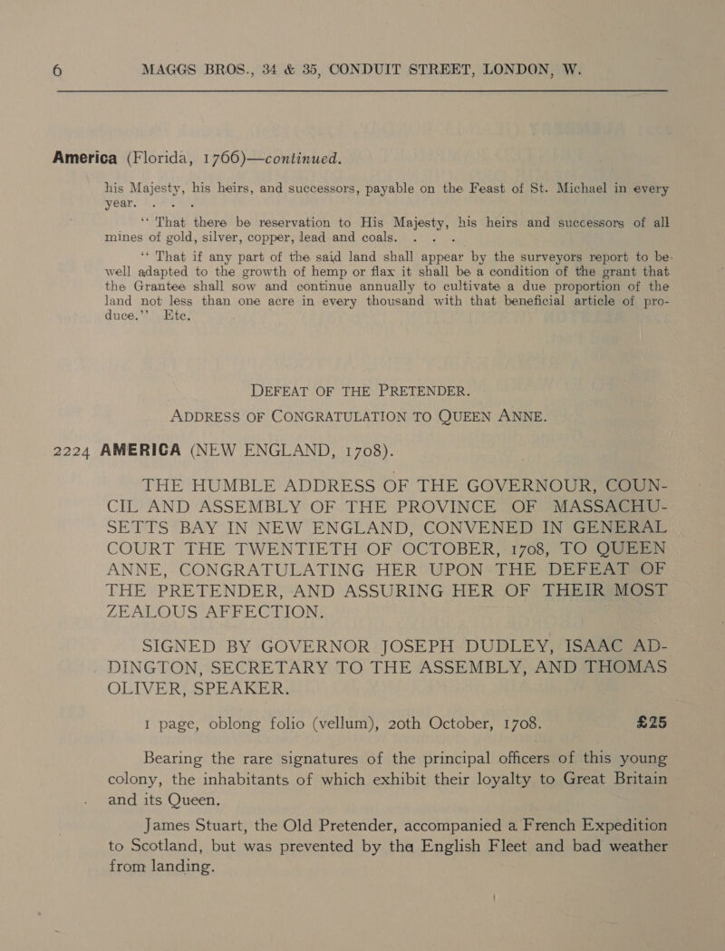 America (Florida, 1766)—continued. his Majesty, his heirs, and successors, payable on the Feast of St. Michael in every year. ‘That there be reservation to His Majesty, his heirs and successors of all mines of gold, silver, copper, lead and coals. : ‘‘ That if any part of the said land shall appear by the surveyors report to be. well adapted to the growth of hemp or flax it shall be a condition of the grant that the Grantee shall sow and continue annually to cultivate a due proportion of the land not less than one acre in every thousand with that beneficial article of pro- duce.”’ Ete. DEFEAT OF THE PRETENDER. ADDRESS OF CONGRATULATION TO QUEEN ANNE. 2224 AMERICA (NEW ENGLAND, 1708). THE HUMBLE ADDRESS OF THE GOVERNOUR, awa CIL: AND ASSEMBLY OF: THE PROVINCE OF “MASSA SETTS BAY IN NEW ENGLAND, CONVENED IN GENERAL COURT THE TWENTIETH OF OCTOBER, 1708, TO O@EEWN ANNE, CONGRATULATING HER UPON -THE DEFEAT OF THE PRETENDER, AND ASSURING HER OF THEIR MOST ZEAL QUS AFFECTION: SIGNED BY GOVERNOR JOSEPH DUDLEY, ISAAC AD- DINGTON, SECRETARY TO THE ASSEMBLY, AND THOMAS OLIVER, SPEAKER. I page, oblong folio (vellum), 20th October, 1708. £25 Bearing the rare signatures of the principal officers of this young colony, the inhabitants of which exhibit their loyalty to Great Britain and its Queen. James Stuart, the Old Pretender, accompanied a French Expedition to Scotland, but was prevented by tha English Fleet and bad weather from landing.