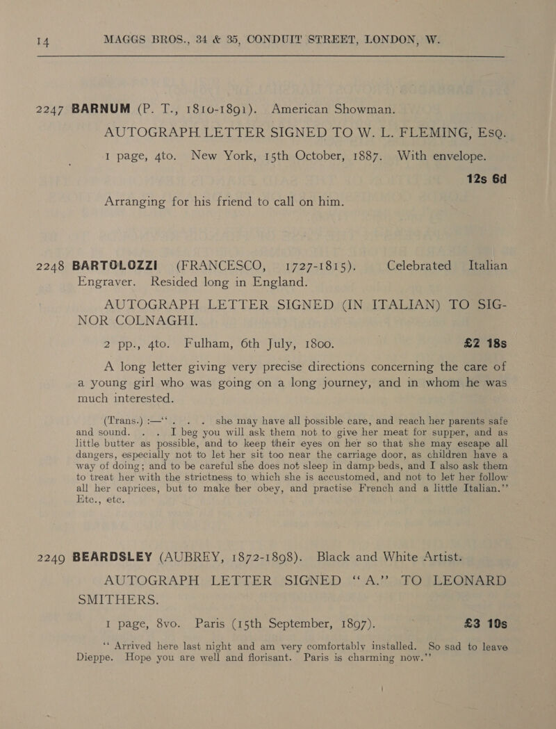 2247 BARNUM (P. T., 1810-1891). American Showman. AUTOGRAPH LETTER SIGNED [LO W. L_ FLEMING. ear I page, 4to. New York, 15th October, 1887. With envelope. 12s 6d Arranging for his friend to call on him. 2248 BARTOLOZZI (FRANCESCO, 1727-1815). Celebrated Italian Engraver. Resided long in England. AUTOGRAPH, LETTER. SIGNED WIN LDATLIAN Oe NOR COLNAGHI. 2 pp., 4to. Fulham, 6th July, 1800. 3 £2 18s A long letter giving very precise directions concerning the care of a young girl who was going on a long journey, and in whom he was much interested. (Trans.) :—‘‘. . . she may have all possible care, and reach her parents safe and sound. . . I beg you will ask them not to give her meat for supper, and as little butter as possible, and to keep their eyes on her so that she may escape all dangers, especially not to let her sit too near the carriage door, as children have a way of doing; and to be careful she does not sleep in damp beds, and I also ask them to treat her with the strictness to which she is accustomed, and not to let her follow all her caprices, but to make her obey, and practise French and a little Italian.’’ Ktc., ete. 2249 BEARDSLEY (AUBREY, 1872-1898). Black and White Artist. AUTOGRAPH: ‘LETTER! SIGNED (CA.) STOR EEG ae SMITHERS. I page, 8vo. Paris (15th September, 1897). £3 10s ‘‘ Arrived here last night and am very comfortably installed. So sad to leave Dieppe. Hope you are well and florisant. Paris is charming now.’’