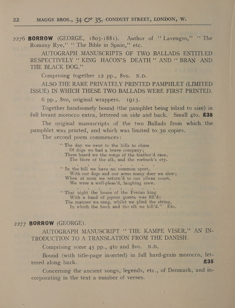 2276 BORROW (GEORGE, 1803-1881). Author of ‘‘ Lavengro,”’ ‘“* The Romany Rye,’’ ‘‘ The Bible in Spain,’’ etc. AUTOGRAPH MANUSCRIPTS OF TWO BALLADS ENTITLED RESPECTIVELY “* KING HACON’S DEATH *”’ AND) BReai eeu? THE BLACK DOG,” Comprising together 12 pp., 8vo. N.D. ALSO THE RARE PRIVATELY PRINTED PAMPHLET (LIMITED ISSUE) IN WHICH THESE TWO BALLADS WERE FIRST PRINTED. 6 pp., 8vo, original wrappers. 1913. Together handsomely bound (the pamphlet being inlaid to size) in full levant morocco extra, lettered on side and back. Small 4to. £38 The original manuscripts of the two Ballads from which the pamphlet was printed, and which was limited to 30 copies. The second poem commences: ‘The day we went to the hills to chase Of dogs we hhad a brave company ; There heard we the songs of the feather’d race, The blare of the elk, and the roebuck’s cry. ln the hill we have! no common sport, With our dogs and our arms many deer we slew; When at noon we return’d to our silvan court, We were a well-pleas’d, laughing crew. ‘ That night the Mouse of the Fenian king With a band of joyous guests was fill’ d; The manner we sang, whilst we plied the string, In which the buck and tha elk we kill’d.” Ete. 2277 BORROW (GEORGE). AUTOGRAPH MANUSCRIPT. ‘‘ THE KAMPE VISER,” AN IN- TRODUCTION TO A TRANSLATION FROM THE DANISH. Comprising some 45 pp., 4to and 8vo. N.D. Bound (with title-page inserted) in full hard-grain morocco, let- tered along back. £35 Concerning the ancient songs, legends, etc., of Denmark, and in- corporating in the text a number of verses.