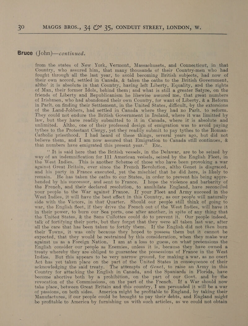 from the states of New York, Vermont, Massachusets, and Connecticut, in that Country, who assured him, that many thousands of their Country-men who had fought through all the last year, to avoid becoming British subjects, had now of their own accord, settled in Canada, & taken the oaths to the British Government, altho’ it is absolute in that Country, having left Liberty, Equality, and the rights of Man, their former Idols, behind them; and what is still a greater Satyre, on the friends of Liberty and Republicanism he likewise assured me, that great numbers of Irishmen, who had abandoned their own Country, for want of Liberty, & a Reform in Parlt. on finding their Settlement, in the United States, difficult, by the extorsions of the Land-Jobbers, had settled in Canada where they had no Parlt. to reform. They could not endure the British Government in Ireland, where it was limitted by law, but they have readily submitted to it in Canada, where it is absolute and unlimited. Altho, one of their professed design of emigration was to avoid paying tythes to the Protestant Clergy, yet they readily submit to pay tythes to the Roman- Catholic priesthood. I had heard of these things, several years ago, but did not believe them, and I am now assured that Emigration to Canada still continues, & that numbers have emigrated this present year.’’ Htc. ‘* It is said here that the British vessels, in the Delawar, are to be seized by way of an indemnification for 111 American vessels, seized by the English Fleet, in the West Indies. This is another Scheme of those who have been provoking a war against Great Britain, ever since the French Revolution, altho Genet is disgraced, and his party in France executed, yet the mischief that he did here, is likely to remain. He has taken the oaths to our States, in order to prevent his being appre- hended by his successor, and sent to France. I hope the violence and barbarity of the French, and their declared resolution, to annihilate England, have reconciled your people to the War against France. If your Fleet and Army succeed in the West Indies, it will have the best effect in this Country, as our people will naturally side with the Victors, in that Quarter. Should our people still think of going to war, the English fleet, if they drive the French out cf the West Indies, will have it in their power, to burn our Sea ports, one after another, in spite of any thing that the United States, & the Sans Cullottes could do to prevent it. Our people indeed, talk of fortifying their ports, but they forget that they were all taken last war, after all the care that has been taken to fortify them. If the English did not then burn their Towns, it was only because they hoped to possess them but it cannot be expected, that they would be restrained by this consideration, when they make war against us as a Foreign Nation. I am at a loss to guess, on what pretensions the English consider our people as Enemies, unless it is, because they have owned a treaty whereby they are obliged to guarantee the possessions of France in the West Indies. But this appears to be very narrow ground, for making a war, as no overt Act has yet taken place on the part of the United States in consequence of their acknowledging the said treaty. The attempts of Genet, to raise an Army in this Country for attacking the English in Canada, and the Spaniards in Florida, have become abortive both by a prohibition, on the part of our Govt. and by the revocation of the Commissions, on the part of the French. If a War should now take place, between Great Britain and this country, I am persuaded it will be a war of passions, on both sides. America might be profitable to England, by taking their Manufactures, if our people could be brought to pay their debts, and England might be profitable to America by furnishing us with such articles, as we could not obtain