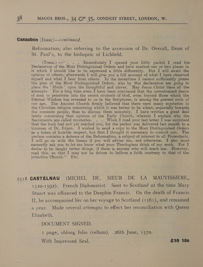 Reformation; also referring to the accession of Dr. Overall, Dean of St. Paul’s, to the bishopric of Lichfield. (Trans.) :—‘‘. . . Immediately I opened your little packet I read the. Declaration of the Most Distinguished Orders and have marked one or two places in it which I should like to be expressed a little differently. But I will await the opinion of others; afterwards I will give you a full account of what I have observed myself and what I hear from others. In the meantime I cannot sufficiently praise the plan of the Most Distinguished Orders, who by this declaration are going to place the ‘ fibula’ upon the thoughtful and clever. May Jesus Christ bless all the. attempts. For a long time even I have been convinced that the unrestrained desire of men to penetrate into the secret counsels of God, even beyond those which) the Eternal Wisdom hag revealed to us in the Scriptures, is among the gravest evils of our age. The Ancient Church firmly believed that there were many mysteries in the Christian religion concerning which it was better to be silent, especially towards. the common people, than to discuss them minutely. I have written a great deal lately’ concerning that opinion of the Early Church, wherein I explain why the Sacraments are called mysteries. . . When TI read your last letter I was surprised. that the book had not yet reached you, for the packet was delivered last month to a kinsman of Dr. Erpen. I wished to send a copy to the Most Distinguished Orders as a token of humble respect, but first I thought it necessary to consult you. The preface contains a defence of the Reformation, a subject of interest to all Protestants. I will go on with the theme if you will advise me, not otherwise. I also most: earnestly ask you to let me know what your Theologians think of my work. For I desire to be taught better things, if there ig anyone who will teach me. However, read this, so that I may not be driven -to believe a faith contrary to that of the. primitive Church.” Ete. 1520-1592). French Diplomatist. Sent to Scotland at the time Mary Stuart was affianced to the Dauphin Francis. On the death of Francis II, he accompanied her on her voyage to Scotland (1561), and remained. a year. Made several attempts to effect her reconciliation with Queen Ehzabeth. DOCUMENT SIGNED. I page, oblong folio (vellum). 26th June, 1570. With Impressed Seal. £10 10s: