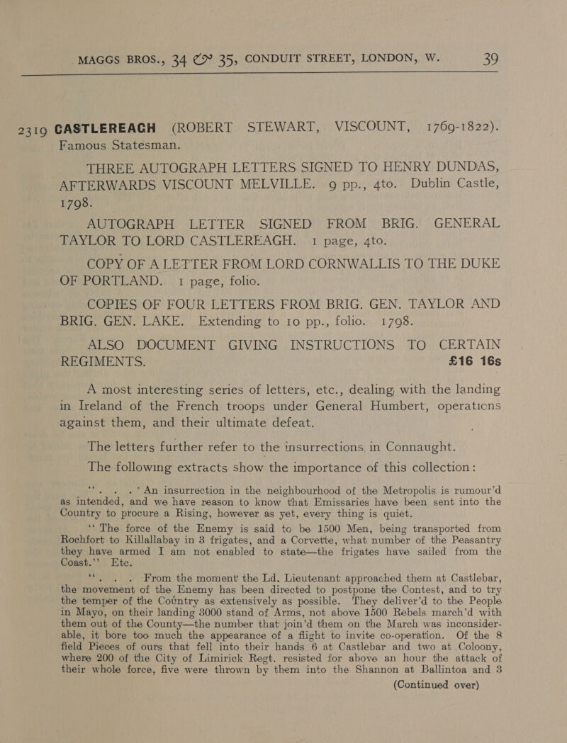 2319 CASTLEREAGH (ROBERT STEWART, VISCOUNT, 1769-1822). Famous Statesman. THREE AUTOGRAPH LETTERS SIGNED TO HENRY DUNDAS, AFTERWARDS VISCOUNT MELVILLE. 9 pp., 4to. Dublin Castle, 17098. AUTOGRAPH LETTER SIGNED FROM BRIG. GENERAL TAYLOR TO LORD CASTLEREAGH. 1 page, 4to. COPY OF A LETTER FROM LORD CORNWALLIS TO THE DUKE OF PORTLAND. 1 page, folio. COPIES OF FOUR LETTERS FROM BRIG. GEN. TAYLOR AND BRIG. GEN. LAKE.’ Extending to 10 pp., folio. 1798. ALSO DOCUMENT GIVING INSTRUCTIONS TO CERTAIN REGIMENTS. £16 16s A most interesting series of letters, etc., dealing, with the landing in Ireland of the French troops under General Humbert, operations against them, and their ultimate defeat. The letters further refer to the insurrections in Connaught. The following extracts show the importance of this collection: wi * An insurrection in the neighbourhood of the Metropolis is rumour’d as intended, and we have reason to know that Emissaries have been sent into the Country to procure a Rising, however as yet, every thing is quiet. ‘‘ The force of the Fase is said to be 1500 Men, being transported from Rochfort to Killallabay in 3 frigates, and a Corvette, what number of the Peasantry they have armed I am not enabled to state—the frigates have sailed from the Coast.’’ Htc. 66 : From the moment the Ld. Lieutenant approached them at Castlebar, the movement of the Enemy has been directed to postpone the Contest, and to try the temper of the Country as extensively as possible. They deliver’d to the People in Mayo, on their landing 3000 stand of Arms, not above 1500 Rebels march’d with them out of the County—the number that join ‘d them on the March was inconsider- able, it bore too much the appearance of a flight to invite co-operation. Of the 8 field Pieces of ours that fell into their hands 6 at Castlebar and two at Coloony, where 200 of the City of Limirick Regt. resisted for above an hour the attack of their whole force, five were thrown by them into the Shannon at Ballintoa and 3