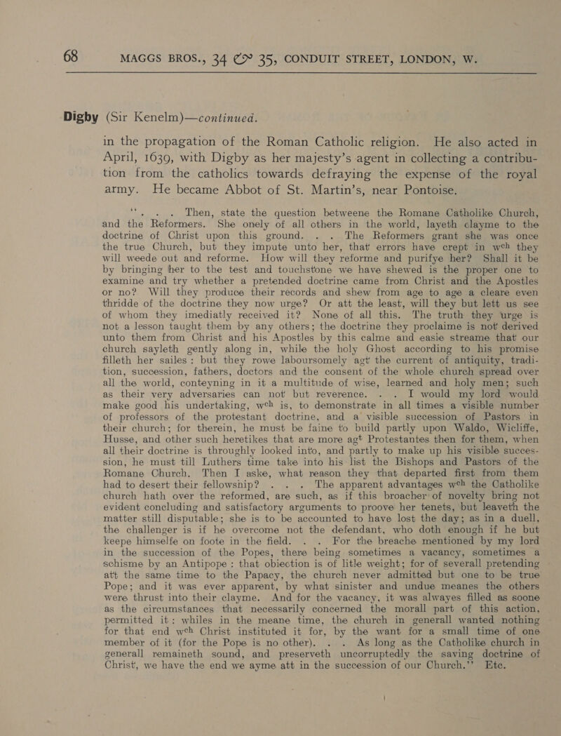 638 in the propagation of the Roman Catholic religion. He also acted in April, 1639, with Digby as her majesty’s agent in collecting a contribu- tion from the catholics towards defraying the expense of the royal army. He became Abbot of St. Martin’s, near Pontoise. z . Then, state the question betweene the Romane Catholike Church, and the Reformers. She onely of all others in the world, layeth clayme to the doctrine of Christ upon this ground. . . The Reformers grant she was once the true Church, but they impute unto her, that errors have crept in w®%) they will weede out and reforme. How will they reforme and purifye her? Shall it be by bringing her to the test and touchstone we have shewed is the proper one to examine and try whether a pretended doctrine came from Christ and the Apostles or no? Will they produce their records and shew from age to age a cleare even thridde of the doctrine they now urge? Or att the least, will they but lett us see of whom they imediatly received it? None of all this. The truth they urge is not a lesson taught them by any others; the doctrine they proclaime is not derived unto them from Christ and his Apostles by this calme and easie streame that our church sayleth gently along in, while the holy Ghost according to his promise filleth her sailes: but they rowe laboursomely agt the current of antiquity, tradi- tion, succession, fathers, doctors and the consent of the whole church spread over all the world, conteyning in it a multitude of wise, learned and holy men; such as their very adversaries can not but reverence. . . I would my lord would make good his undertaking, web is, to demonstrate in all times a visible number of professors of the protestant doctrine, and a visible succession of Pastors in their church; for therein, he must be faine to build partly upon Waldo, Wicliffe, Husse, and other such heretikes that are more agt Protestantes then for them, when all their doctrine is throughly looked into, and partly to make up his visible succes- sion, he must till Luthers time take into his list the Bishops and Pastors of the Romane Church, Then I aske, what reason they that departed first from them had to desert their fellowsnip? . . . The apparent advantages web the Catholike church hath over the reformed, are such, as if this broacher of novelty bring not evident concluding and satisfactory arguments to proove her tenets, but leaveth the matter still disputable; she is to be accounted to have lost the day; as in a duell, the challenger is if he overcome not the defendant, who doth enough if he but keepe himselfe on foote in the field. . . For the breache mentioned by my lord in the succession of the Popes, there being sometimes a vacancy, sometimes a schisme by an Antipope : that obiection is of lithe weight; for of severall pretending att the same time to the Papacy, the church never admitted but one to be true Pope; and it was ever apparent, by what sinister and undue meanes the others were thrust into their clayme. And for the vacancy, it was alwayes filled as soone as the circumstances that necessarily concerned the morall part of this action, permitted it: whiles in the meane time, the church in generall wanted nothing for that end wch Christ instituted it for, by the want for a small time of one member of it (for the Pope is no other). . . As long as the Catholike church in generall remaineth sound, and preserveth uncorruptedly the saving doctrine of Christ, we have the end we ayme att in the succession of our Church.’’ Ete.