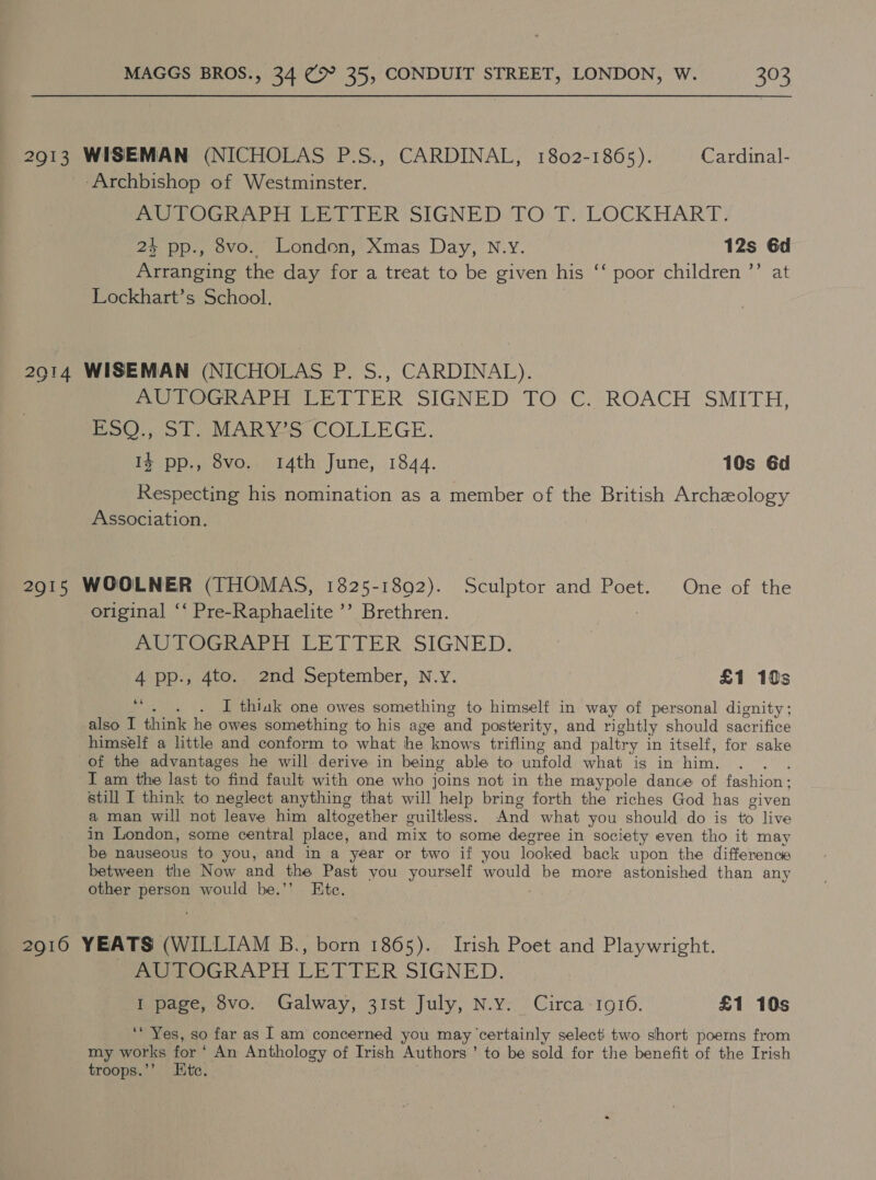 2913 WISEMAN (NICHOLAS P.S., CARDINAL, 1802-1865). Cardinal- ‘Archbishop of Westminster. AUTOGRAPH LETTER SIGNED: TO.T. LOCKHART. + pp., 8vo. London, Xmas Day, N.Y. 12s 6d Arranging the day for a treat to be given his ‘‘ poor children ’’ at Lockhart’s School. 2914 WISEMAN (NICHOLAS P. S., CARDINAL). AUTOGRAPH LETTER SIGNED TO C. ROACH SMITH, Poo La MARS, COLLEGE. 1% pp., 8vo. 14th June, 1844. 10s Gd Respecting his nomination as a member of the British Archeology Association. 2915 WOOLNER (THOMAS, 1825-1892). Sculptor and Poet. One of the original ‘‘ Pre-Raphaelite ’’ Brethren. . AUTOGRAPH LETTER SIGNED. 4 pp., 4to.. 2nd September, N.Y. £1 10s 6s . I thiak one owes something to himself in way of personal dignity; also I think he owes something to his age and posterity, and rightly should sacrifice himself a little and conform to what he knows trifling and paltry in itself, for sake of the advantages he will derive in being able to unfold what is in him, . : I am the last to find fault with one who joins not in the maypole dance of fashion : still I think to neglect anything that will help bring forth the riches God has given a man will not leave him altogether guiltless. And what you should do is to live in London, some central place, and mix to some degree in society even tho it may be nauseous to you, and in a year or two if you looked back upon the difference between the Now and the Past you yourself would be more astonished than any other person would be.’’ Ete. 2910 YEATS (WILLIAM B., born 1865). Irish Poet and Playwright. AUTOGRAPH LETTER SIGNED. I page, 8vo. Galway, 31st July, N.y. Circa-1916. £1 10s ‘* Yes, so far as I am concerned you may ‘certainly select two short poems from my works for ‘ An Anthology of Irish Authors ’ to be sold for the benefit of the Irish troops.’’ Htc.