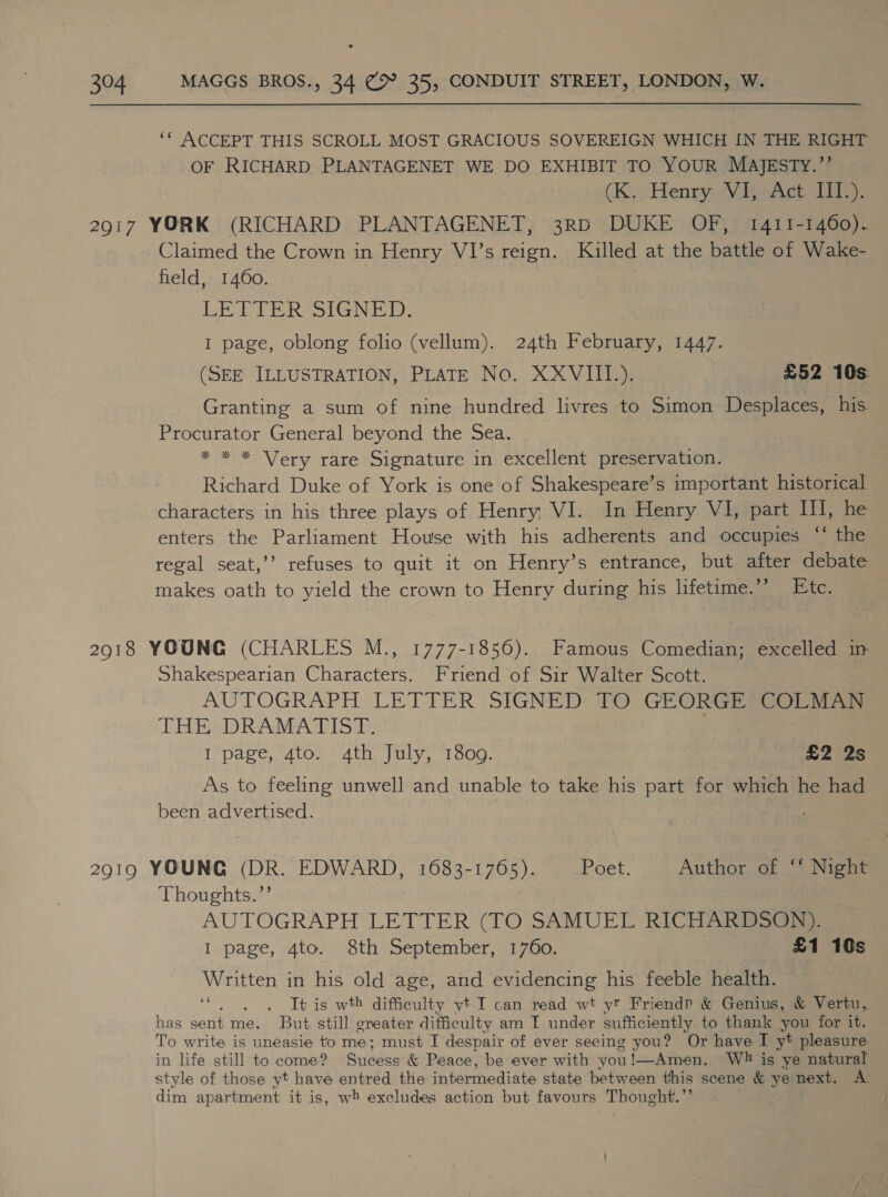 ‘© ACCEPT THIS SCROLL MOST GRACIOUS SOVEREIGN WHICH IN THE RIGHT OF RICHARD PLANTAGENET WE DO EXHIBIT TO YOUR MAJESTY.”’ (K. Henry VI, Act III.). 2917 YORK (RICHARD PLANTAGENET, 3RD DUKE OF, 1411-1460). Claimed the Crown in Henry VI’s reign. Killed at the battle of Wake- field, 1460. LETTER SSIGNE DR: I page, oblong folio (vellum). 24th February, 1447. (SEE ILLUSTRATION, PLATE No. XXVIII.). £52 10s: Granting a sum of nine hundred livres to Simon Desplaces, his. Procurator General beyond the Sea. * * * Very rare Signature in excellent preservation. Richard Duke of York is one of Shakespeare’s important historical characters in his three plays of Henry VI. In Henry VI, part Ill, he enters the Parliament House with his adherents and occupies “‘ the regal seat,’’ refuses to quit it on Henry’s entrance, but after debate makes oath to yield the crown to Henry during his lifetime.’’ Etc. 2918 YOUNG (CHARLES M., 1777-1856). Famous Comedian; excelled in Shakespearian Characters. Friend of Sir Walter Scott. AUTOGRAPH LETTER SIGNED TO GEORGE COLMAN THE DRAMATIST. I page, 4to. 4th July, 1800. £2 2s As to feeling unwell and unable to take his part for which he had been advertised. 2919 YOUNG (DR. EDWARD, 1683-1765). Poet. Author of ‘‘ Night Thoughts.”’ AUTOGRAPH LETTER (TO SAMUEL RICHARDSON). I page, 4to. 8th September, 1760. £1 10s Written in his old age, and evidencing his feeble health. ‘“. . . Itis wth difficulty yt I can read wt yt Friendp &amp; Genius, &amp; Vertu, has sent me. But still greater difficulty am I under sufficiently to thank you for it. To write is uneasie to me; must I despair of ever seeing you? Or have I y* pleasure in life still to come? Sticéss &amp; Peace, be ever with you!—Amen. Wb is ye natural style of those yt have entred the intermediate state between this scene &amp; ye next. A dim apartment it is, wt excludes action but favours Thought.”’