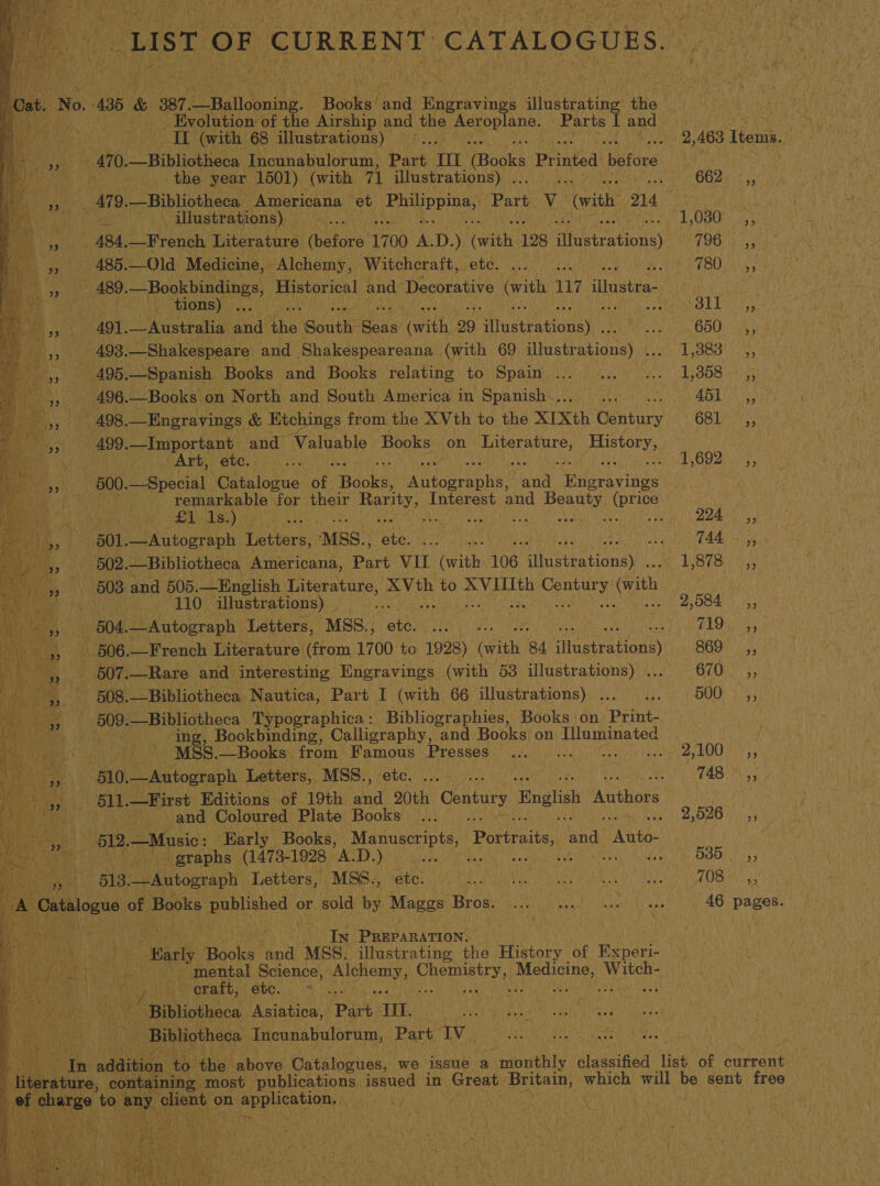 “LIST OF CURRENT CATALOGUES. ice 5436 &amp; 387. URatidonine: * Baoket tnd ee igue ania beatae the: _ Evolution of the Airship and the Aer pene, a I and PAM Mal Pc rat (with 68 illustrations) — 2,463 Items. 4 470.—Bibliotheca Incunabulorum, Part. TI Books Printed before 38 Py ne. tle year 1501) (with 71 illustrations) . ; Ge OO AE ss _ 479.—Bibliotheca _ Americana et Fibpp iiss Part, V (with, 214 3 BY re fi) illustrations) — wae POBOi at he 484, —French Literature dhdtors’ 1700 os D. ) ‘with 128 ftcereation) FOG ye 9, 2 485. —Old Medicine, Alchemy, Witcheraft, ete. BIg tae § f PERO igs Wes 489. ~Bookbindings, eres! and Decorative iy 117 illustra By ete ie ate tions) . SarotesL Mo ie Ja ( 491. a NE Ryde Hae Sonth: ‘Seas (with, 29 Nadebationa), potted 019) 9 en Cg Sa ee 493. —Shakespeare and Shakespeareana (with 69 sliaeten toa) Ios Bays : — A490. _—Spanish Books and Books relating POW Spa i ae ais | Ly SOS ties - 496.—Books on North and South America Wy Spanisheive Hage iio oi MO oe | 498. —Engravings &amp; Etchings from. the XVth to the XIXth Century OSB ass 499. —Important and Valuable Books on A acai Mahe Wane ‘Art, HORG H oui ih 1602) 2035 600. —Special ‘Catalogue at Books Peay: iy Hisee vines . remarkable for their ay Interest. and ‘Aue ACS 7s cA ee a re A A a ht ys pe TAI       601. PA toes aph Letters, MSS., by | sith AALS dts 502. —Bibliotheca, Americana, pe vu (with | 106 Muptrationay Mi BES s Mies . 508 and (505. —English Literature, XVth to XVIIIth Sees ith arch he Sie POY illustrations) _ re * 1 © 2,084; i 504. —Autograph Letters, MSS., ah use iy EDN a 4006) __French Literature (from 1700 to 1928) with. 84 illustrations) 869 __*, Riis 7) 507.—Rare and interesting Engravings - (with 53 illustrations) . GCOK ya ; 508. —Bibliotheca Nautica, ‘Part I (with 66 illustrations) . Seer oh e258 a Be i 509. —Bibliotheca Typographica : Bibliographies, Books on Meare ith Cis) ing, Bookbinding, Calligraphy, and Books. on Illuminated a a MSS. —Books from ee Presses) (000) 0)... 2,100) ;; 510. —Autograph Letters, MSS., - | CaO cae Se 511 .—First Editions of 19th. ea ne Century English Authors ME Meas! i nk ery sand Coloured Plate Books ... 2,526 5 Heat | 612. —Music: Early” Books, Me age Portraits, 3 and Anto- : f Hey hin a, graphs: (1473- -1928 AD ida, a Oh yan ts an eu - 613,—Autograph Letters, MS6., ete. NISMO Ny, ye SEATON 4) AG coats of Books eet or sold by Maggs ee PERN UNES ss 46 pages. Wal Te war PREPARATION. . erate tu RN “Marly bala: a MSS. illustrating the History of Experi- ri eae a Va omental, Science, Hoda Chemistry, Nyon NCR “a as craft, ete. * ; Bibliotheca. Asiatica, Part TH. Bibliotheca Tncunabulorum, Part EV ; ne addition to: ‘the above Catalogues, we issue a monthly sianiged ie ‘of satand ture, containing most publications issued in Creat: ‘Britain, which will be sent hits | c are, ‘to any rant ° on aN Hea biONy i hpasiiee   oe ‘ie on eek cP Le if wt, ty es My Wan te te vite Ava te 44k