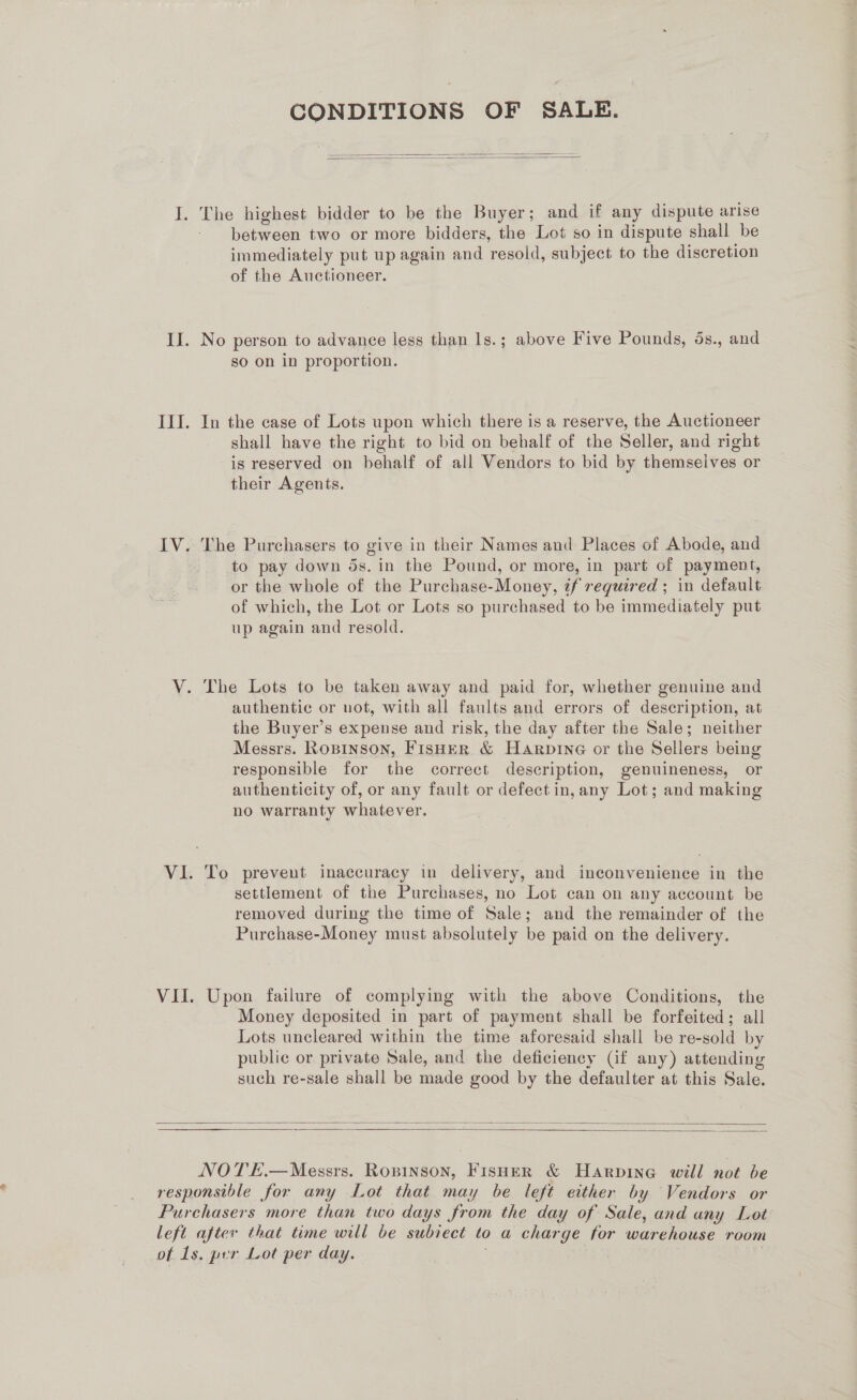 CONDITIONS OF SALE.   I. The highest bidder to be the Buyer; and if any dispute arise between two or more bidders, the Lot so in dispute shall be immediately put up again and resold, subject to the discretion of the Auctioneer. II. No person to advance less than 1s.; above Five Pounds, ds., and so on in proportion. III. In the case of Lots upon which there is a reserve, the Auctioneer shall have the right to bid on behalf of the Seller, and right is reserved on behalf of all Vendors to bid by themseives or their Agents. IV. The Purchasers to give in their Names and Places of Abode, and to pay down ds. in the Pound, or more, in part of payment, or the whole of the Purchase-Money, tf required ; in default of which, the Lot or Lots so purchased to be immediately put up again and resold. V. The Lots to be taken away and paid for, whether genuine and authentic or not, with all faults and errors of description, at the Buyer’s expense and risk, the day after the Sale; neither Messrs. Ropinson, Fisher &amp; Harpine or the Sellers being responsible for the correct description, genuineness, or authenticity of, or any fault or defect in, any Lot; and making no warranty whatever. VI. To prevent inaccuracy in delivery, and inconvenience in the settlement of the Purchases, no Lot can on any account be removed during the time of Sale; and the remainder of the Purchase-Money must absolutely be paid on the delivery. VII. Upon failure of complying with the above Conditions, the Money deposited in part of payment shall be forfeited; all Lots uncleared within the time aforesaid shall be re-sold by public or private Sale, and the deficiency (if any) attending such re-sale shall be made good by the defaulter at this Sale.     NOTE.—Messrs. Ropinson, Fisher &amp; Harpine will not be responsible for any Lot that may be left either by Vendors or Purchasers more than two days from the day of Sale, and any Lot left after that time will be subiect to a charge for warehouse room of 1s. per Lot per day.