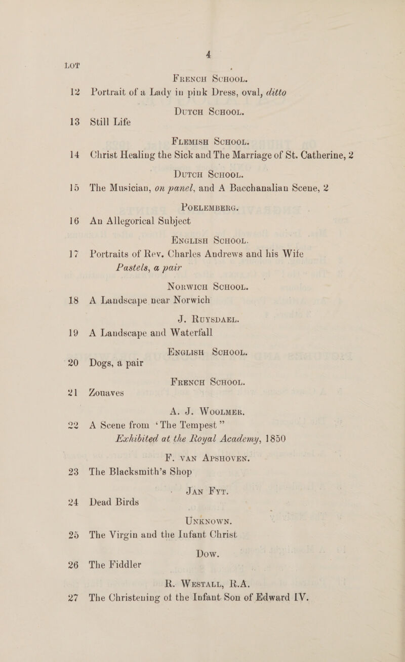 Lot , Frencu ScHOOL. 12 Portrait of a Lady in pink Dress, oval, ditto | Duron ScHOoOL. 13 Still Life FLEemMIsH SCHOOL. 14 Christ Healing the Sick and The Marriage of St. Catherine, 2 DutcH ScHOOL. 15 The Musician, on panel, and A Bacchanalian Scene, 2 POELEMBERG. 16 An Allegorical Subject JINGLISH SCHOOL. 17 Portraits of Rev. Charles Andrews and his Wite Pastels, a pair — NorwWICH SCHOOL. 18 A Landscape near Norwich | J. RUYSDAEL. 19 A Landscape and Waterfall ENGLISH SCHOOL. 20 Dogs, a pair FRENCH SCHOOL. 21 Zouaves A. J. WooLMer. 22 A Scene from ‘The Tempest ” Exhibited at the Royal Academy, 1850 HF. van APSHOVEN. 23 The Blacksmith’s Shop JAN F yr. 24 Dead Birds . Unknown. 25 The Virgin and the Infant Christ Dow. 26 The Fiddler R. Westau, R.A. 27 The Christening otf the Infant. Son of Edward IV.