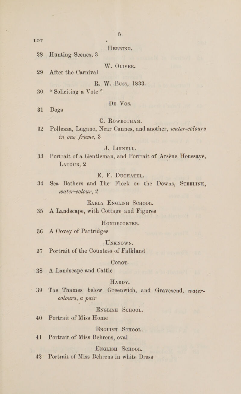 28 29 30 31 32 33 34 35 36 38 39 40 41 42 +) HERRING. Hunting Scenes, 3 W. OLIVER. After the Carnival R. W. Buss, 1833. Soliciting a Vote” De Vos. Dogs C. RowBoTHam. Pollezza, Lugano, Near Cannes, and another, water-colours in one frame, 3 J. LINNELL. Portrait of a Gentleman, and Portrait of Arséne Houssaye, Latour, 2 K. F. DucHarsEt, Sea Bathers and The Flock on the Downs, STEELINK, water-colour, 2 Harty ENGLIsH SCHOOL. A Landscape, with Cottage and Figures HONDECORTER. A Covey of Partridges UNKNOWN. Portrait of the Countess of Falkland Corot. A Landscape and Cattle Harpy. The Thames below Greenwich, and Gravesend, water- colours, a pair ENGLISH SCHOOL. Portrait of Miss Home ENGLIisH ScHOOL. Portrait of Miss Behrens, oval | ENGLISH SCHOOL. Portrait of Miss Behreus in white Dress »