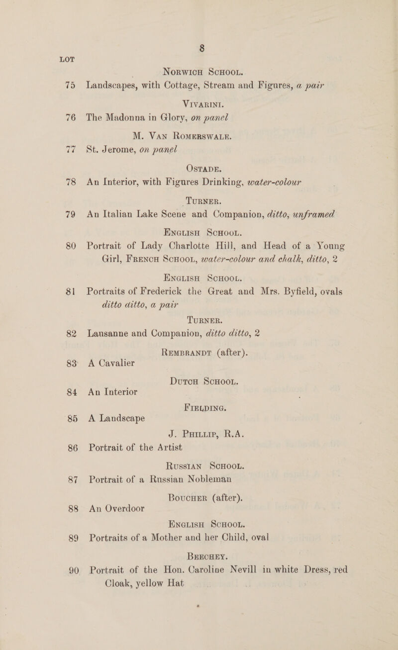 a 78 79 80 81 82 83 84 85 86 87 88 89 8 | Norwicu ScHOOLu. Landscapes, with Cottage, Stream and Figures, a pair VIVARINI. The Madonna in Glory, on panel M. Van RoMERSWALE. St. Jerome, on panel OSTADE. An Interior, with Figures Drinking, water-colour TURNER. An Italian Lake Scene and Companion, ditto, unframed Eneuisn Scnoot. Portrait of Lady Charlotte Hill, and Head of a Young Girl, FrENcH ScHOOL, water-colour and chalk, ditto, 2 ENGLISH SCHOOL. Portraits of Frederick the Great and Mrs. Byfield, ovals ditto ditto, a pair TURNER. Lausanne and Companion, ditto ditto, 2 REMBRANDT (after). A Cavalier Dutou ScHoOL. An Interior FIELDING. A Landscape J. Puruiip, R.A. Portrait of the Artist RusstAN SCHOOL. Portrait of a Russian Nobleman BoucueEr (after). An Overdoor ENGLISH SCHOOL. Portraits of a Mother and her Child, oval BRECHEY. Portrait of the Hon. Caroline Nevill in white Dress, red Cloak, yellow Hat