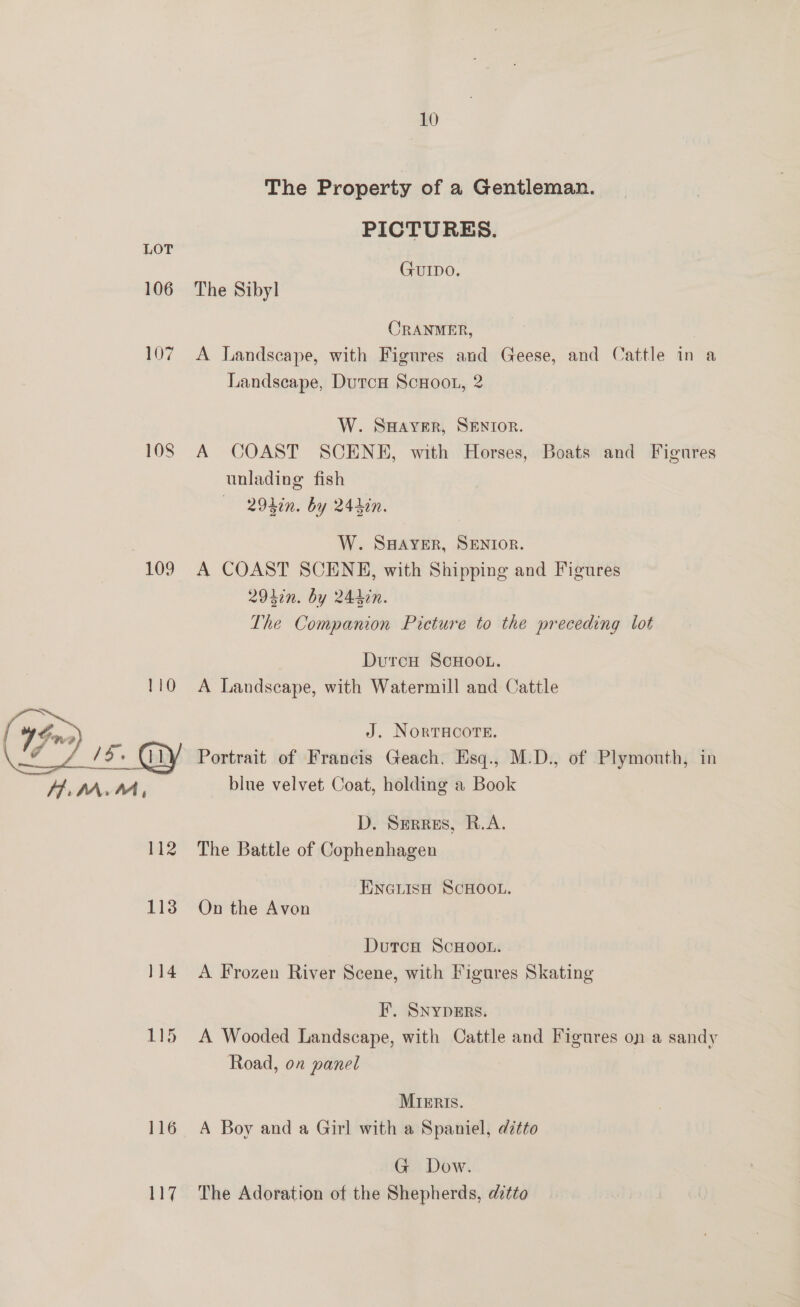 106 109 113 114 1G 116 ny 10 The Property of a Gentleman. PICTURES. GUIDO. The Sibyl CRANMER, A Landscape, with Figures and Geese, and Cattle in a Landscape, Dutca ScHoot, 2 W. SHAYER, SENIOR. A COAST SCENE, with Horses, Boats and Figures unlading fish —— - 294in. by 24hin. W. S#AYER, SENIOR. A COAST SCENE, with Shipping and Figures 29470. by 244in. The Companion Picture to the preceding lot DurcH ScHOOL. A Landscape, with Watermill and Cattle J. NORTHCOTE. Portrait of Francis Geach, Esq., M.D., of Plymouth, in blue velvet Coat, holding a Book D. Serres, R.A. The Battle of Cophenhagen ENGLIsH SCHOOL. On the Avon DutcH ScHOOL. A Frozen River Scene, with Figures Skating F, SNYDERS. A Wooded Landscape, with Cattle and Figures on a sandy Road, on panel MIERISs. A Boy and a Girl with a Spaniel, dtto G Dow. The Adoration of the Shepherds, ditto