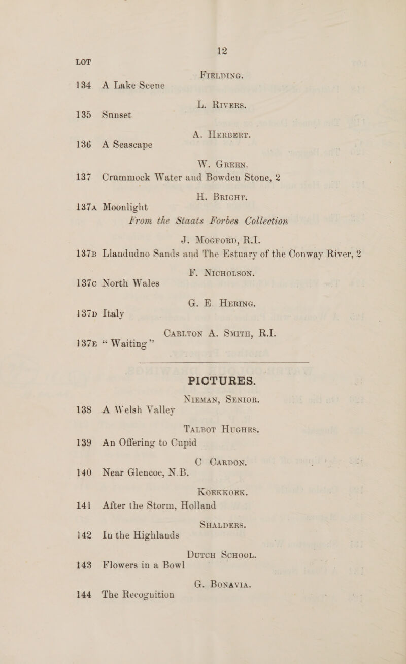 LOT FIELDING. 134 A Lake Scene L. RIvERs. 135 Sunset A. HERBERT. 136 A Seascape W. GREEN. 137 Crammock Water and Bowden Stone, 2 H. Bricur. 137a Moonlight From the Staats Forbes Collection J. Moerorp, R.1. 1378 Llandudno Sands and The Estuary of the Conway River, 2 FEF. NICHOLSON. 137c North Wales G. E. Herne. 137p Italy CarLtTon A. Smits, R.I. 137E “ Waiting”  PICTURES. NIEMAN, SENIOR. 138 A Welsh Valley TaLpot HuGHES. 139 An Offering to Cupid C CARDON. 140 Near Glencoe, N.B. IKKOEKKOEK. 141 After the Storm, Holland SHALDERS. 142 Inthe Highlands DutrcH SCHOOL. 143 Flowers in a Bowl G. Bonavia. 144 The Recognition