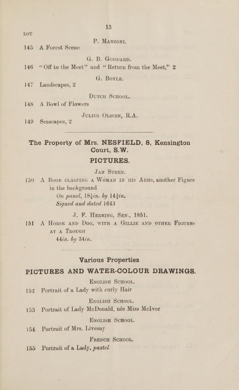 P. MANzont. 145 A Forest Scene G. B. GoppDARD. 146 “Off to the Meet” and “ Return from the Meet,” 2 G. Boye. 147 Landscapes, 2 DutrcH ScHooL. 148 A Bowl of Flowers JuLIus Oussun, R.A. 149 Seascapes, 2 The Property of Mrs. NESFIELD, 8, Kensington Court, S.W. PICTURES. JAN STEEN. 150 A Boor cLaspinc A WomAN IN HIS Arms, another Figure in the background On panel, \84in. by 143in. Signed and dated 1643 J. KF. Herrine, Sen., 1851. 151 A Horse anp Dog, with A GILLIE AND OTHER FicurEs ar A TRouUGH 44in. by 34in. Various Properties. PICTURES AND WATER-COLOUR DRAWINGS. ENGiLIsH SCHOOL. 152 Portrait of a Lady with curly Hair ENGLISH SCHOOL. 153 Portrait of Lady McDonald, née Miss Melvor ENGLisH ScHOOL. 154 Portrait of Mrs. Livesay FRENcH SCHOOL. 155 Portrait of a Lady, pastel
