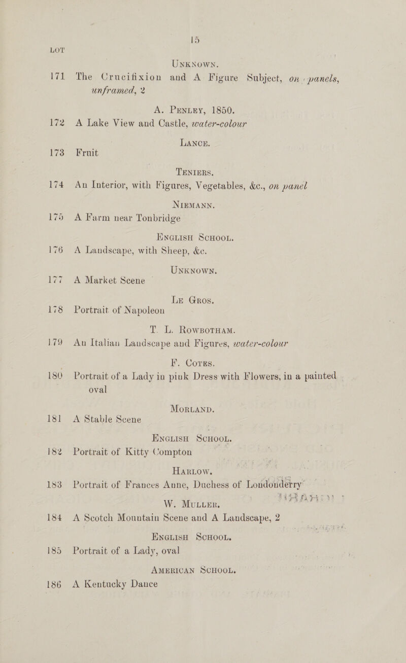 ~ 1d LOT UNKNOWN. 71 The Crucifixion and A Figure Subject, on panels, unframed, 2 A. PENLEY, 1850. 172 A Lake View and Castle, water-colour LANCE. i73 -ferinit TENIERS. 174 An Interior, with Figures, Vegetables, &amp;¢., on panel NIEMANN. 175 A Farm near Tonbridge TINGLISH SCHOOL. 176 A Landscape, with Sheep, &amp;e. Unknown. 177 A Market Scene Le Gros. 178 Portrait of Napoleon T. L. RowsotHam. 179 An Italian Landscape and Figures, water-colour 7 I’. Covgs. 180 Portrait of a Lady in pink Dress with Flowers, in a painted. _ oval Mortanp. 181 <A Stable Scene : ENGLISH SCHOOL. 182 Portrait of Kitty Compton HarLow. Lee 183 Portrait of Frances Anne, Duchess of Londonderry’ W. Muceer. sds 184 A Scotch Mountain Scene and A Landscape, 2 ENGLISH SCHOOL. 185 Portrait of a Lady, oval AMERICAN SCHOOL. 186 A Kentucky Dance