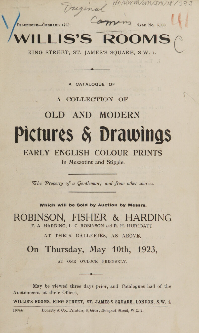 SB [Yieg oP tot ” : ) f ( ' gles! yP gn \ {TELEPHONE—GERRARD 4725, 3 TT ers SALE No. 6,033. WILLIS’S “ROOMS KING STREET, ST. JAMES’S SQUARE, S.W. 1. A CATALOGUE OF A COLLECTION OF OLD AND MODERN Pictures &amp; Drawings EARLY ENGLISH COLOUR PRINTS In Mezzotint and Stipple. Ghe Property of a Gentleman; and from other sources. Which will be Sold by Auction by Messrs. ROBINSON, FISHER &amp; HARDING F. A. HARDING, L. C. ROBINSON and R. H. HURLBATT AT THEIR GALLERIES, AS ABOVE, On Thursday, May 10th, 1923, AT ONE O'CLOCK PRECISELY. pe May be viewed three days prior, and Catalogues had of the Auctioneers, at their Offices, SEER  sa 16944 Doherty &amp; Co., Printers, 6, Great Newport Street, W.C. 2, fr - my A LS %