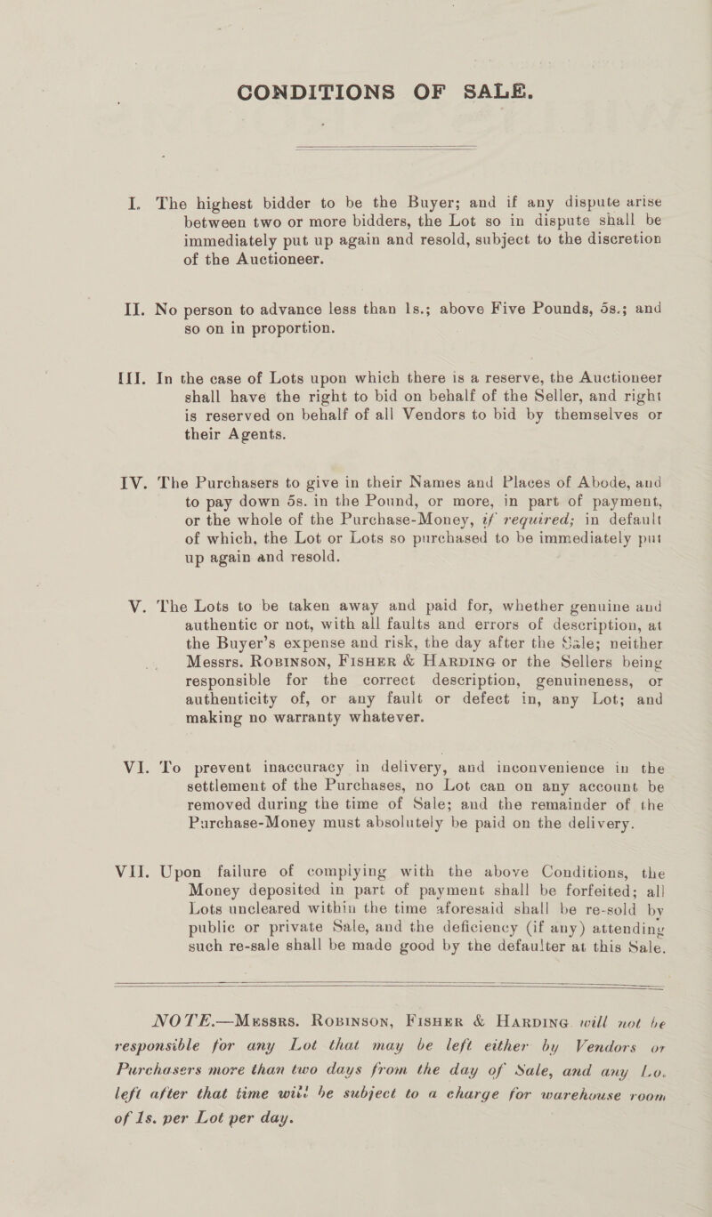 CONDITIONS OF SALE.   The highest bidder to be the Buyer; and if any dispute arise between two or more bidders, the Lot so in dispute shall be immediately put up again and resold, subject to the discretion of the Auctioneer. No person to advance less than 1s.; above Five Pounds, 5s.; and so on in proportion. In the case of Lots upon which there is a reserve, the Auctioneer shall have the right to bid on behalf of the Seller, and right is reserved on behalf of all Vendors to bid by themselves or their Agents. The Purchasers to give in their Names and Places of Abode, and to pay down 5s. in the Pound, or more, in part of payment, or the whole of the Purchase-Money, 7/ required; in default of which, the Lot or Lots so purchased to be immediately put up again and resold. The Lots to be taken away and paid for, whether genuine and authentic or not, with all faults and errors of description, at the Buyer’s expense and risk, the day after the Sale; neither Messrs. Ropinson, Fisher &amp; Harpine or the Sellers being responsible for the correct description, genuineness, or authenticity of, or any fault or defect in, any Lot; and making no warranty whatever. To prevent inaccuracy in delivery, and inconvenience in the settlement of the Purchases, no Lot can on any account be removed during the time of Sale; and the remainder of the Purchase-Money must absolutely be paid on the delivery. Upon failure of compiying with the above Conditions, the Money deposited in part of payment shall be forfeited; al! Lots uncleared within the time aforesaid shall be re- sold by public or private Sale, and the deficiency (if any) attending such re-sale shall be made good by the defaulter at this Sale.     NOTE.—Messrs. Roxvinson, Fisher &amp; Harpine. will not be