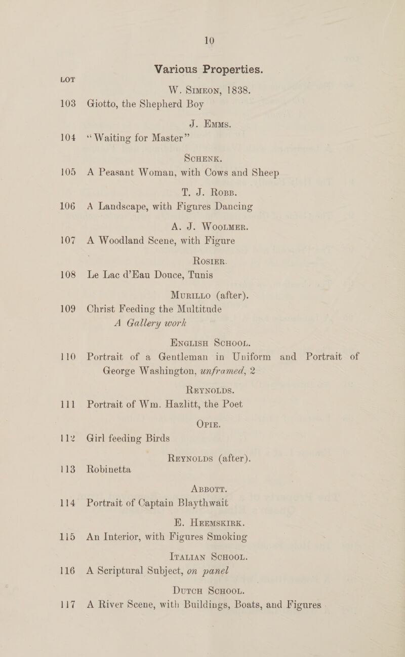 103 104 105 106 107 108 109 LO 113 114 115 116 2a 10 Various Properties. W. Simeon, 1838. Giotto, the Shepherd Boy J. Eiums. ‘Waiting for Master” SCHENK. A Peasant Woman, with Cows and Sheep T, J. Ops. A Landscape, with Figures Dancing A. J. WooLmeEr. A Woodland Scene, with Figure ROosIER. Le Lac d’Eau Douce, Tunis MovRILLo (after). Christ Feeding the Multitude A Gallery work ENGLISH SCHOOL. Portrait of a Gentleman in Uniform and Portrait of George Washington, unframed, 2 REYNOLDS. Portrait of Wm. Hazlitt, the Poet OPIE. Girl feeding Birds REYNOLDS (after). Robinetta ABBOTT. Portrait of Captain Blaythwait H}. HeEmMsKirk. An Interior, with Figures Smoking ITALIAN SCHOOL. A Scriptural Subject, on panel DutcH ScHOOL. A River Scene, with Buildings, Boats, and Figures -