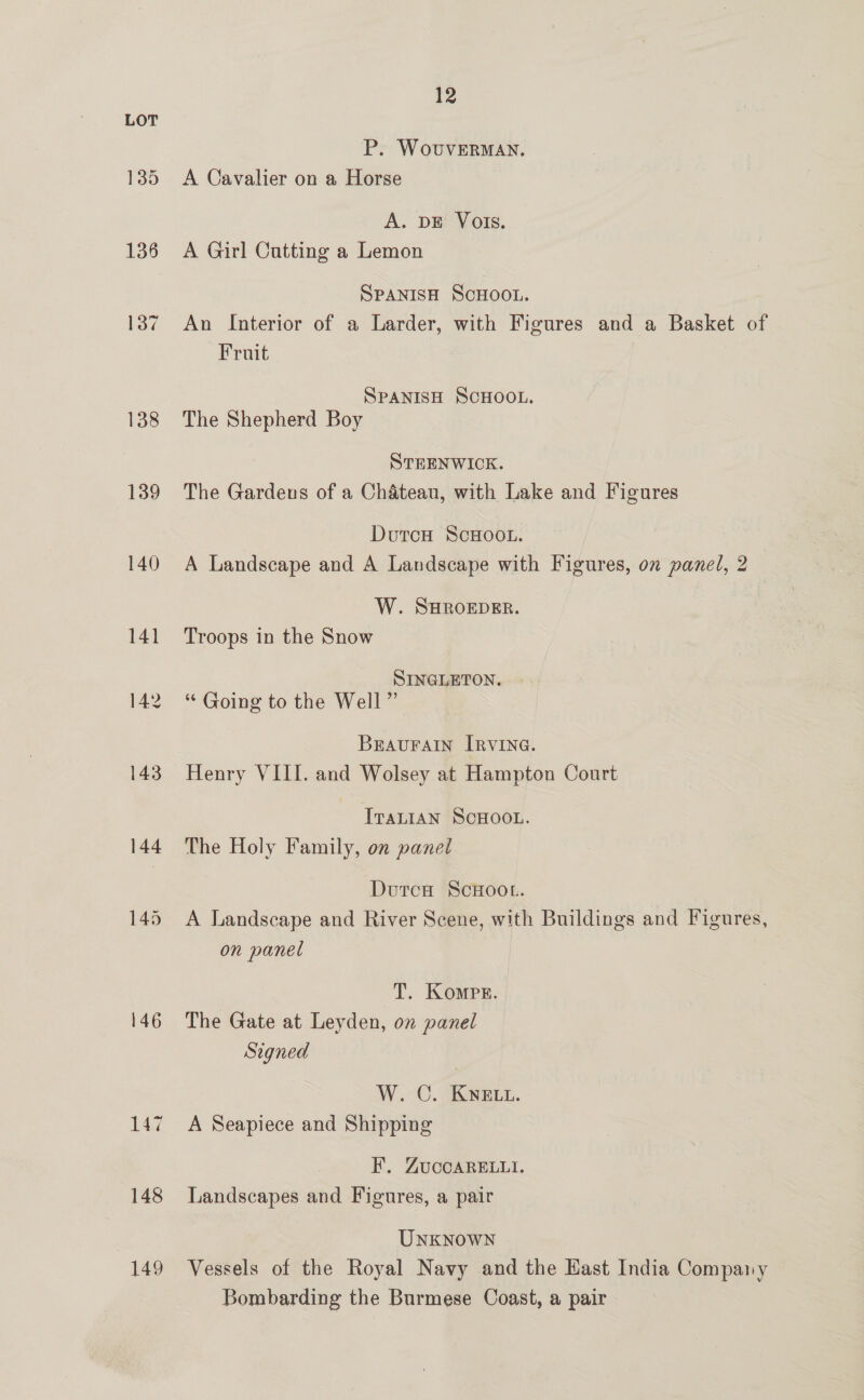 136 137 138 139 140 146 147 148 149 12 P. WovuvERMAN. A Cavalier on a Horse A. DE Vols. A Girl Cutting a Lemon SPANISH SCHOOL. An Interior of a Larder, with Figures and a Basket of Fruit | SPANISH SCHOOL. The Shepherd Boy STEENWICK. The Gardens of a Chateau, with Lake and Figures DutcoH ScHOOoL. A Landscape and A Landscape with Figures, on panel, 2 W. SHROEDER. Troops in the Snow SINGLETON. “ Going to the Well ” Bravurain IRvInG. Henry VIII. and Wolsey at Hampton Court IvaLIAN SCHOOL. The Holy Family, on panel Dutca ScHOOL. A Landscape and River Scene, with Buildings and Figures, on panel T. Kompr. The Gate at Leyden, on panel Signed W. OC. KNELL. A Seapiece and Shipping F. ZUccARELLI. Landscapes and Figures, a pair UnKNowNn Vessels of the Royal Navy and the Hast India Company Bombarding the Burmese Coast, a pair