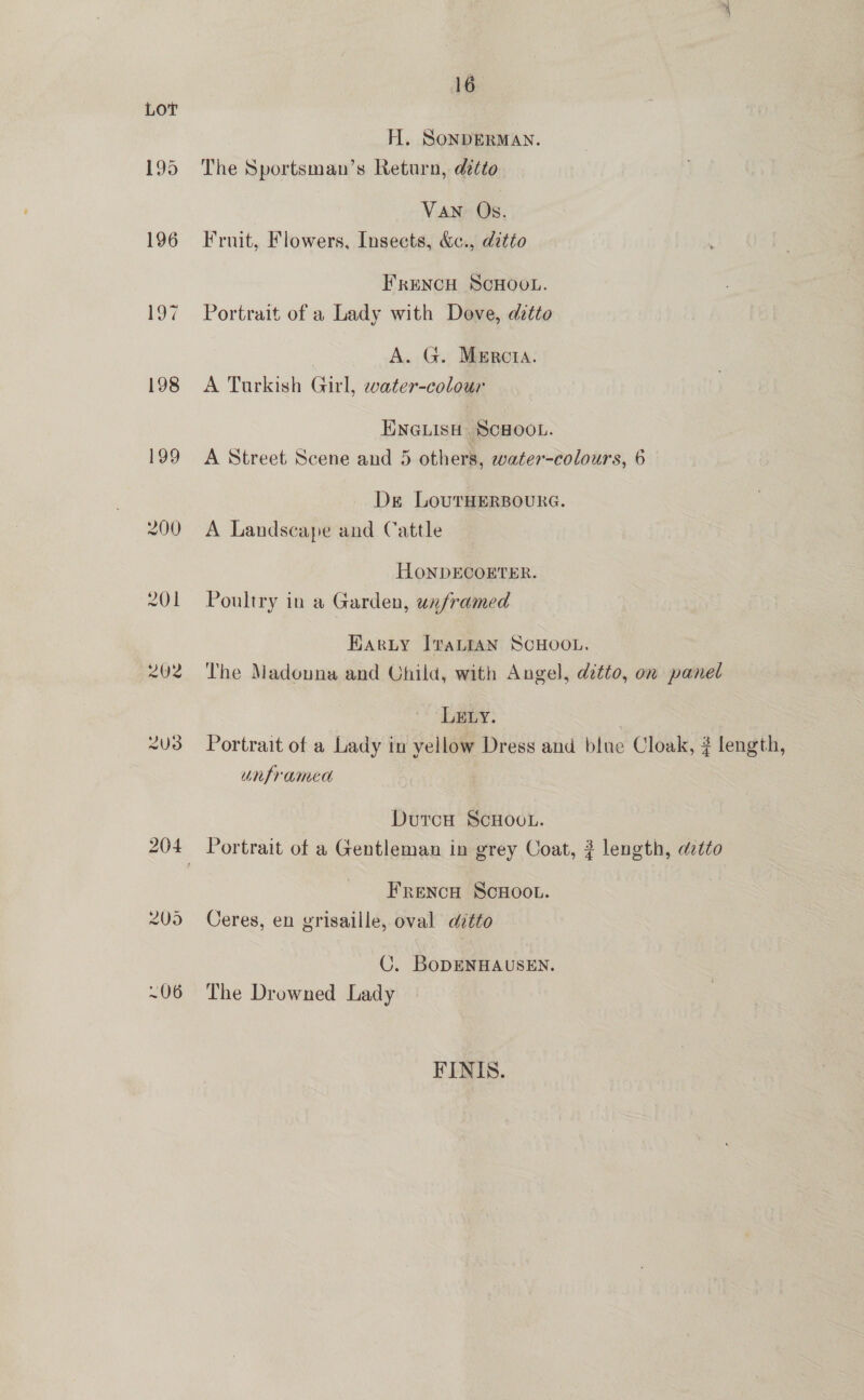 H. SonDERMAN. 195 The Sportsman’s Return, detto Van Os. 196 Fruit, Flowers, Insects, &amp;c., ditto FRENCH SCHOOL. 197 Portrait of a Lady with Dove, ditto A. G. Mercta. 198 A Turkish Girl, water-colour ENGLISH SCHOOL. 199 A Street Scene and 5 others, water-colours, 6 Ds LoutTHERBOURG. 200 A Landscape and Cattle HoONDECOERTER. 201 Poultry in a Garden, unframed Harty ItvaLIAN SCHOOL. 202 The Madouna and Child, with Angel, ditto, on panel LzELy. 7 2U3 Portrait of a Lady in yellow Dress and blue Cloak, ? length, unframed Dutca ScHoo.. 204 Portrait of a Gentleman in grey Coat, 2? length, detto Frenca ScHOOL. 209 Ceres, en vrisaille, oval ditto C. BoDENHAUSEN. ~06 The Drowned Lady FINIS.