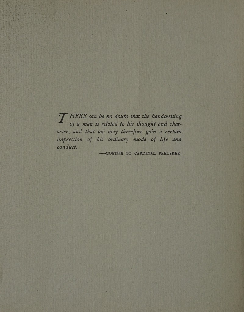 7 HERE can be no doubt that the handwriting of a man 1s related to his thought and. char- acter, and that we may therefore gain a certain impression of his ordinary mode of life and conduct. —GOETHE TO CARDINAL PREUSKER.