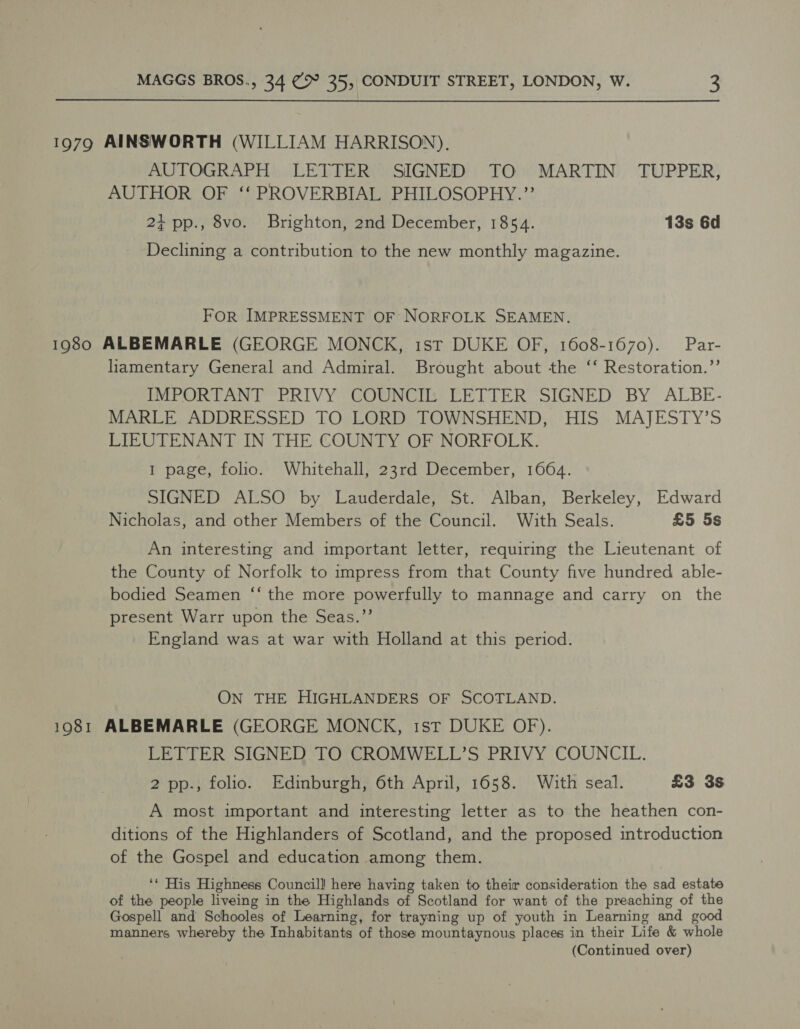 1979 AINSWORTH (WILLIAM HARRISON). AUTOGRAPH LETTER SIGNED TO MARTIN’ TUPPER, AUTHOR OF ‘‘ PROVERBIAL PHILOSOPHY.’’ 2+ pp., 8vo. Brighton, 2nd December, 1854. 13s 6d Declining a contribution to the new monthly magazine. FOR IMPRESSMENT OF NORFOLK SEAMEN. 1980 ALBEMARLE (GEORGE MONCK, 1st DUKE OF, 1608-1670). Par- liamentary General and Admiral. Brought about the ‘‘ Restoration.”’ IMPORTANT PRIVY COUNCIL LETTER SIGNED BY ALBE- MARLE ADDRESSED TO LORD TOWNSHEND, HIS MAJESTY’S LIEUTENANT IN THE COUNTY OF NORFOLK. 1 page, folio. Whitehall, 23rd December, 1664. SIGNED ALSO by Lauderdale, St. Alban, Berkeley, Edward Nicholas, and other Members of the Council. With Seals. £5 5s An interesting and important letter, requiring the Lieutenant of the County of Norfolk to impress from that County five hundred able- bodied Seamen ‘“‘ the more powerfully to mannage and carry on the present Warr upon the Seas.”’ England was at war with Holland at this period. ON THE HIGHLANDERS OF SCOTLAND. 1981 ALBEMARLE (GEORGE MONCK, 1st DUKE OF). LETTER SIGNED TO CROMWELL’S PRIVY COUNCIL. 2 pp., folio. Edinburgh, 6th April, 1658. With seal. £3 3s A most important and interesting letter as to the heathen con- ditions of the Highlanders of Scotland, and the proposed introduction of the Gospel and education among them. ‘* His Highness Councill here having taken to their consideration the sad estate of the people liveing in the Highlands of Scotland for want of the preaching of the Gospell and Schooles of Learning, for trayning up of youth in Learning and g manners whereby the Inhabitants of those mountaynous places in their Life &amp; whole