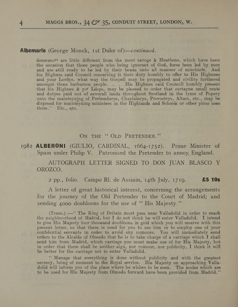  Albemarle (George Monck, 1st Duke of )—continued. demeano’s are little different from the most savoge &amp; Heathens, which have been the occasion that those people who being ignorant of God, have been led by men and are still ready to be led by their heads unto ail manner of mischiefe. And his Highnes said Council conceiving it their duty humbly to offer to His Highness and your Lordps. what way the Gospell may be propagated and civility furthered amongst those barbarous people. . . His Highnes said Councill humbly present that his Highnes &amp; yor Ldsps. may be pleased to order that certayne small rents and dutyes paid out of severall lands throughout Scotland in the tyme of Popery unto the mainteyning of Prebendarys, Chaplainrys, Provostrys, Altars, etc., may be disposed for mainteyning ministers in the Highlands and Schools or other pious uses there.’’ Etc., ete. ION THE ‘‘ OLD PRETENDER.’’ 1982 ALBERONI (GIULIO, CARDINAL, 1664-1752). Prime Minister of Spain under Philip V. Patronised the Pretender to annoy, England. AUTOGRAPH, LETTER: SIGNED, TOs DON: JUAN 2 BLASCOSY OROZCO. 2 pp., folio. Campo RI. de Assiain, 14th July, 1719. | £5 10s A letter of great historical interest, concerning the arrangements for the journey of the Old Pretender to the Court of Madrid; and sending 4000 doubloons for the use of ‘‘ His Majesty.”’ (Trans.) :—‘‘ The King of Britain must pass near Valladolid in order to reach the neighbourhood of Madrid, but I do not think he will enter Valladolid. I intend to give His Majesty four thousand doubloons in gold which you will receive with this present letter, so that there is need for you to see him or to employ one of your confidential servants in order to avoid any rumours. You will immediately send orders to the Alcalde of Olmedo that the is to take charge of a carriage which I shall send him from Madrid, which carriage you must make use of for His Majesty, but in order that there shall be neither sign, nor rumour, nor publicity, I think it will be better for the carriage not to enter Valladolid. ‘* Manage that everything is done without publicity and with the greatest secrecy, being of moment to the Royal service. His Majesty on approaching Valla- dolid will inform you of the place where he wishes to be seen. The mules which are to be used for His Majesty from Olmedo forward have been provided from Madrid.’’