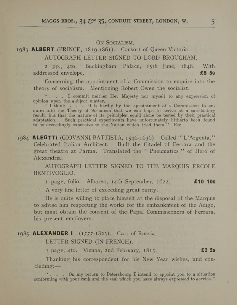 ON SOCIALISM. 1983 ALBERT (PRINCE, 1819-1861). Consort of Queen Victoria. AUTOGRAPH LETTER SIGNED TO LORD BROUGHAM. 2ipp:;, 4to. “. Buckingham Palace; 15th ‘Juney 1848. With addressed envelope. £5 5s Concerning the appointment of a Commission to enquire into the theory of socialism. Mentioning Robert Owen the socialist. sé I commit neither. Her Majesty nor myself to any expression of opinion ‘upon the subject matter. ‘“T think . . . it is hardly by the appointment of a Commission to en- quire into the Theory of Socialism that we can hope to arrive at a satisfactory result, but that the nature of its principles could alone be tested by their practical adaptation. Such practical experiments have unfortunately hitherto been found to be exceedingly expensive to the Nation which tried them.’’ Etc. 1984 ALEOTTI (GIOVANNI BATTISTA, 1546-1636). Called ‘‘ L’Argenta.”’ Celebrated Italian Architect. Built the Citadel of Ferrara and the great theatre at Parma. Translated the ‘‘ Pneumatics ’’ of Hero of Alexandria. AUTOGRAPH LETTER SIGNED TO THE MARQUIS ERCOLE BENTIVOGLIO. I page, folio. Albarea, 14th September, 1622. £10 10s A very fine letter of exceeding great rarity. He is quite willing to place himselt at the disposal of the Marquis to advise him respecting the works for the embankntent of the Adige, but must obtain the consent of the Papal Commissioners of Ferrara, his present employers. 1985 ALEXANDER! (1777-1825). Czar of Russia. LETTER SIGNED (IN FRENCH). I page, 4to. Vienna, 2nd February, 1815. £2 2s Thanking his correspondent for his New Year wishes, and con- cluding :— - . On my return to Petersbourg I intend to appoint you to a situation conforming with your rank and the zeal which you have always expressed to service.