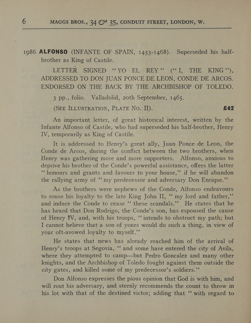  1986 ALFONSO (INFANTE OF SPAIN, 1453-1468). Superseded his half- brother as King of Castile. LETTER SIGNED “YO EL REY” (I, THE KING”), ADDRESSED TO DON JUAN PONCE DE LEON, CONDE DE ARCOS. ENDORSED ON THE BACK BY THE ARCHBISHOP OF TOLEDO. 3 pp., folio. Valladolid, 20th September, 1465. (SEE ILLUSTRATION, PLATE No. II). £42 An important letter, of great historical interest, written by the Infante Alfonso of Castile, who had superseded his half-brother, Henry IV, temporarily as King of Castile. It is addressed to Henry’s great ally, Juan Ponce de Leon, the Conde de Arcos, during the conflict between the two brothers, when Henry was gathering more and more supporters. Alfonso, anxious to deprive his brother of the Conde’s powerful assistance, offers the latter ‘‘honours and grants and favours to your house,”’ if he will abandon the rallying army of ‘‘my predecessor and adversary Don Enrique.’’ As the brothers were nephews of the Conde, Alfonso endeavours to rouse his loyalty to the late King John II, ‘‘ my lord and father,’’ and induce the Conde to cease ‘‘ these scandals.’’ He states that he has heard that Don Rodrigo, the Conde’s son, has espoused the cause of Henry IV, and, with his troops, ‘‘ intends to obstruct my path; but I cannot believe that a son of yours would do such a thing, in view of your oft-avowed loyalty to myself.’’ He states that news has already reached him of the arrival of Henry’s troops at Segovia, *‘ and some have entered the city of Avila, where they attempted to camp—but Pedro Goncalez and many other knights, and the Archbishop of Toledo fought against them outside the city gates, and killed some of my predecessor’s soldiers.’’ Don Alfonso expresses the pious opinion that God is with him, and will rout his adversary, and sternly recommends the count to throw in his lot with that of the destined victor; adding that ‘‘ with regard to