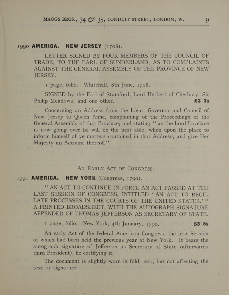 1990 AMERICA. NEW JERSEY (1703). LETTER SIGNED BY FOUR MEMBERS OF THE COUNCIL OF TRADE, TO THE EARL OF SUNDERLAND, AS TO COMPLAINTS AGAINST THE GENERAL ASSEMBLY OF THE PROVINCE OF NEW JERSEY. 1 page, folio. Whitehall, 8th June, 1708. SIGNED by the Earl of Stamford, Lord Herbert of Cherbury, Sir Philip Meadows, and one other. £3 3s Concerning an Address from the Lieut. Governor and Council of New Jersey to Queen Anne, complaining of the Proceedings of the General Assembly of that Province; and stating ‘‘ as the Lord Lovelace is now going over he will be the best able, when upon the place to inform himself of ye matters contained in that Address, and give Her Majesty an Account thereof.’’ AN EARLY ACT OF CONGRESS. 1991 AMERICA. NEW YORK (Congress, 1790). ““AN ACT TO CONTINUE IN FORCE AN ACT PASSED AT THE LAST SESSION OF CONGRESS, INTITLED’ ‘AN ACT TO REGU- PATE PROCESSES INTHE COURTS OFTHEUNITED STATES.’ ” A PRINTED BROADSHEET, WITH THE AUTOGRAPH SIGNATURE APPENDED OF THOMAS JEFFERSON AS SECRETARY OF STATE. 1 page, folio. New York, 4th January, 1790. £5 5s An early Act of the federal American Congress, the first Session of which had been held the previous year at New York. It bears the autograph signature of Jefferson as Secretary of State (afterwards third President), he certifying it. i The document is slightly worn in fold, etc., but not affecting the text or signature.