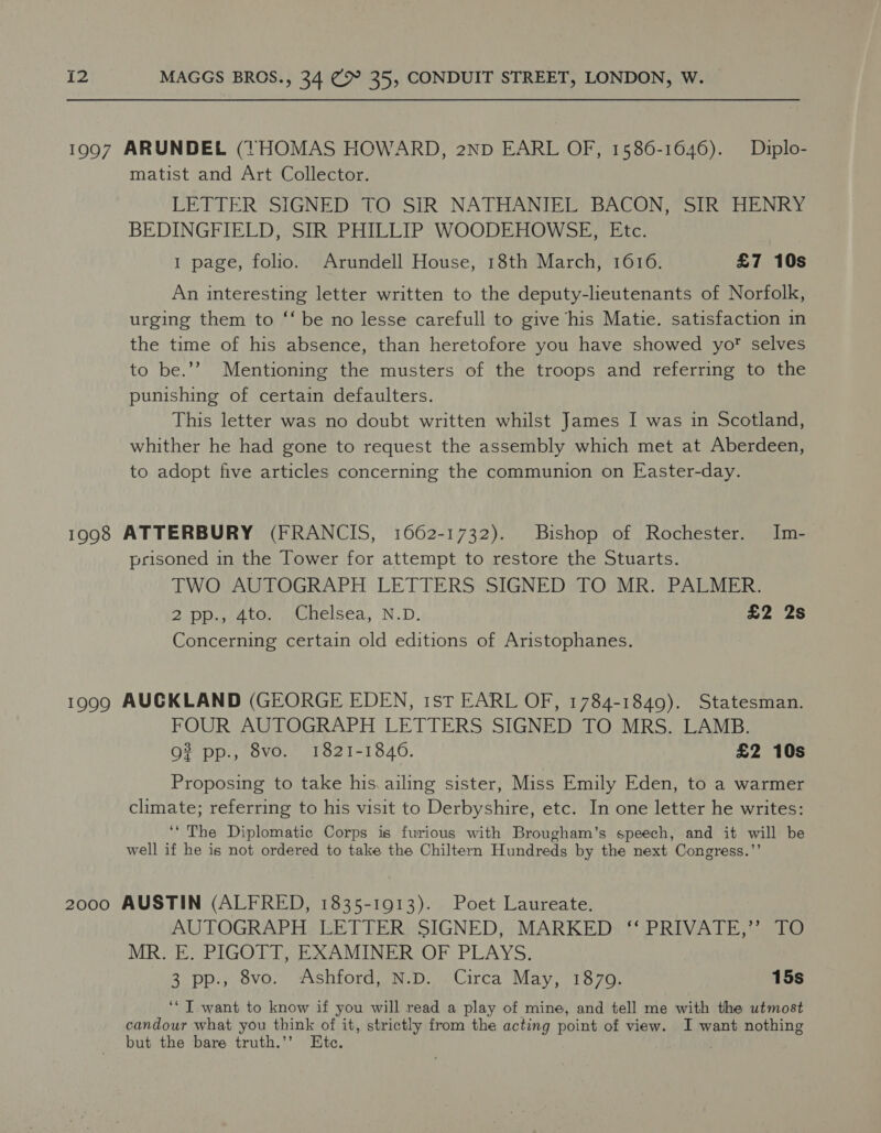 matist and Art Collector. LETTER SIGNED TO SIR NATHANIEL BACON, SIR HENRY BEDINGFIELD, SIR PHILLIP WOODEHOWSE, Etc. 1 page, folio. Arundell House, 18th March, 1616. £7 10s An interesting letter written to the deputy-lieutenants of Norfolk, urging them to ‘‘ be no lesse carefull to give his Matie. satisfaction in the time of his absence, than heretofore you have showed yo? selves to be.’’ Mentioning the musters of the troops and referring to the punishing of certain defaulters. This letter was no doubt written whilst James I was in Scotland, whither he had gone to request the assembly which met at Aberdeen, to adopt five articles concerning the communion on Easter-day. prisoned in the Tower for attempt to restore the Stuarts. TWO AUTOGRAPH LETTERS SIGNED TO MR. PALMER. 2 Dpathoor acmiesea, N.D. £2 2s Concerning certain old editions of Aristophanes. FOUR AUTOGRAPH LETTERS SIGNED TO MRS. LAMB. 9? pp., 8vo. 1821-18460. £2 10s Proposing to take his. ailing sister, Miss Emily Eden, to a warmer climate; referring to his visit to Derbyshire, etc. In one letter he writes: ‘* The Diplomatic Corps is furious with Brougham’s speech, and it will be well if he is not ordered to take the Chiltern Hundreds by the next Congress.’’ AUTOGRAPH LETTER SIGNED, MARKED ‘‘ PRIVATE,’’ TO MR. E. PIGOTT, EXAMINER OF PLAYS. 3 pp., 8vo. Ashford, N.D. Circa May, 1870. 15s ‘“T want to know if you will read a play of mine, and tell me with the utmost candour what you think of it, strictly from the acting point of view. I want nothing but the bare truth.’’ Etc.