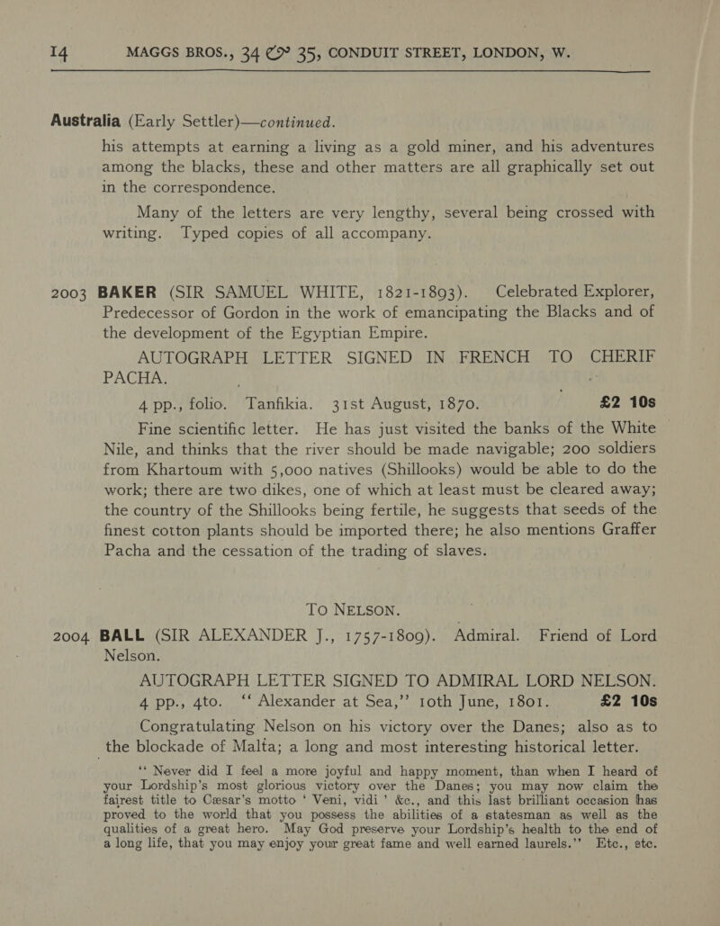  Australia (Early Settler)—continued. his attempts at earning a living as a gold miner, and his adventures among the blacks, these and other matters are all graphically set out in the correspondence. Many of the letters are very lengthy, several being crossed with writing. Typed copies of all accompany. 2003 BAKER (SIR SAMUEL WHITE, 1821-1893). Celebrated Explorer, Predecessor of Gordon in the work of emancipating the Blacks and of the development of the Egyptian Empire. AUTOGRAPH LETTER SIGNED IN FRENCH TO CHERIF PACHA | 4 pp., folio. Tanfikia. 31st August, 1870. «£2 10s Fine scientific letter. He has just visited the banks of the White — Nile, and thinks that the river should be made navigable; 200 soldiers from Khartoum with 5,000 natives (Shillooks) would be able to do the work; there are two dikes, one of which at least must be cleared away; the country of the Shillooks being fertile, he suggests that seeds of the finest cotton plants should be imported there; he also mentions Graffer Pacha and the cessation of the trading of slaves. To NELSON. 2004 BALL (SIR ALEXANDER J., 1757-1809). Admiral. Friend of Lord Nelson. AUTOGRAPH LETTER SIGNED TO ADMIRAL LORD NELSON 4 pp., 4to. ‘* Alexander at Sea,’’ 1oth June, 1801. £2 10s Congratulating Nelson on his victory over the Danes; also as to the blockade of Malta; a long and most interesting historical letter. ‘‘ Never did I feel a more joyful and happy moment, than when I heard of your Lordship’s most glorious victory over the Danes; you may now claim the fairest title to Cesar’s motto ‘ Veni, vidi’ &amp;c., and this last brilliant occasion has proved to the world that you possess the abilities of a statesman as well as the qualities of a great hero. May God preserve your Lordship’s health to the end of a long life, that you may enjoy your great fame and well earned laurels.’’ Etc., ete.