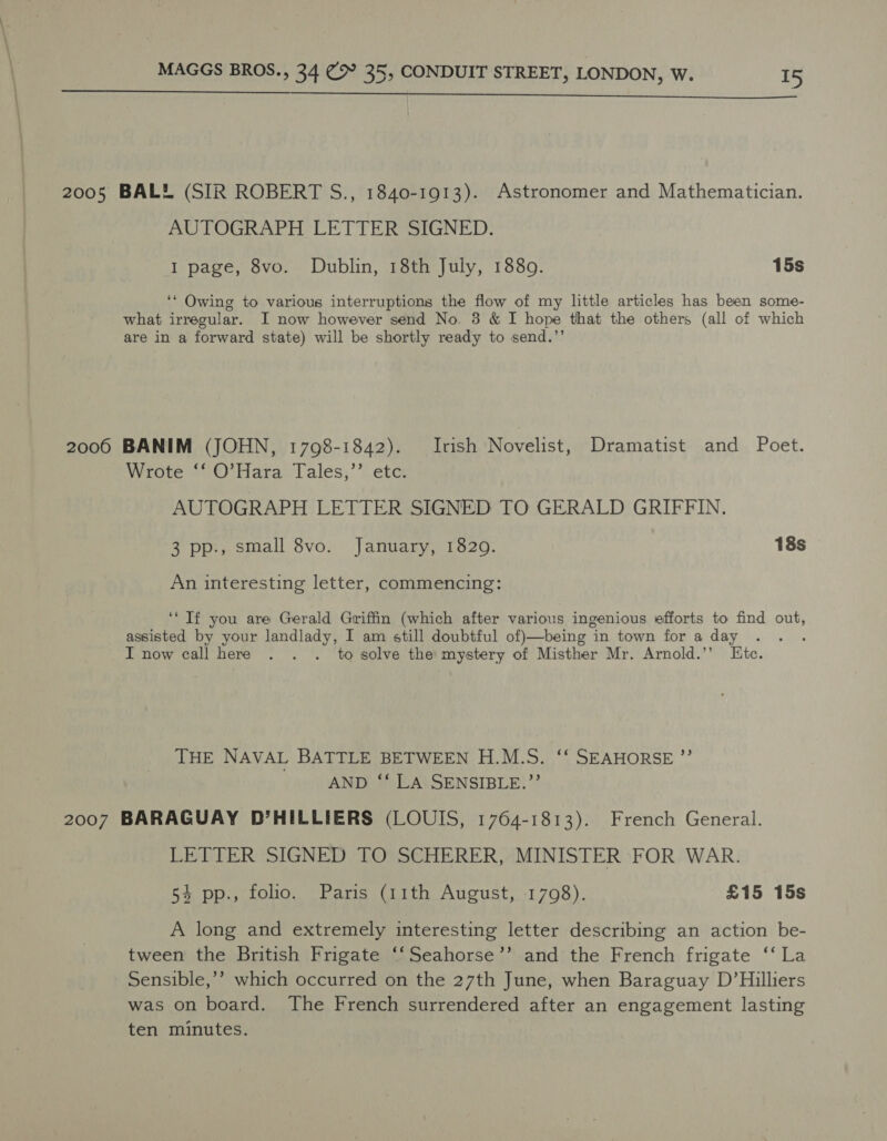  2005 BAL® (SIR ROBERT S., 1840-1913). Astronomer and Mathematician. AUTOGRAPH LETTER SIGNED. I page, 8vo. Dublin, 18th July, 1880. 15s ‘* Owing to various interruptions the flow of my little articles has been some- what irregular. I now however send No. 3 &amp; I hope that the others (all of which are in a forward state) will be shortly ready to send.’’ 2006 BANIM (JOHN, 1798-1842). Irish Novelist, Dramatist and Poet. Wrote ‘‘ O’Hara Tales,’’ etc. AUTOGRAPH LETTER SIGNED TO GERALD GRIFFIN. 3 pp., small 8vo. January, 1829. 18s An interesting letter, commencing: ‘‘ Tf you are Gerald Griffin (which after various ingenious efforts to find out, assisted by your landlady, I am still doubtful of)—being in town for a day : I now call here . . . to solve the: mystery of Misther Mr. Arnold.’’ Etc. THE NAVAL BATTLE BETWEEN H.M.S. ‘‘ SEAHORSE ’”’ AND ‘‘ LA SENSIBLE.?’’ 2007 BARAGUAY D’HILLIERS (LOUIS, 1764-1813). French General. LETTER SIGNED TO SCHERER, MINISTER FOR WAR. 54 pp., folio. Paris (11th August, 1798). £15 15s A long and extremely interesting letter describing an action be- tween the British Frigate ‘‘Seahorse’’ and the French frigate ‘‘ La Sensible,’’? which occurred on the 27th June, when Baraguay D’Hilliers was on board. The French surrendered after an engagement lasting ten minutes.