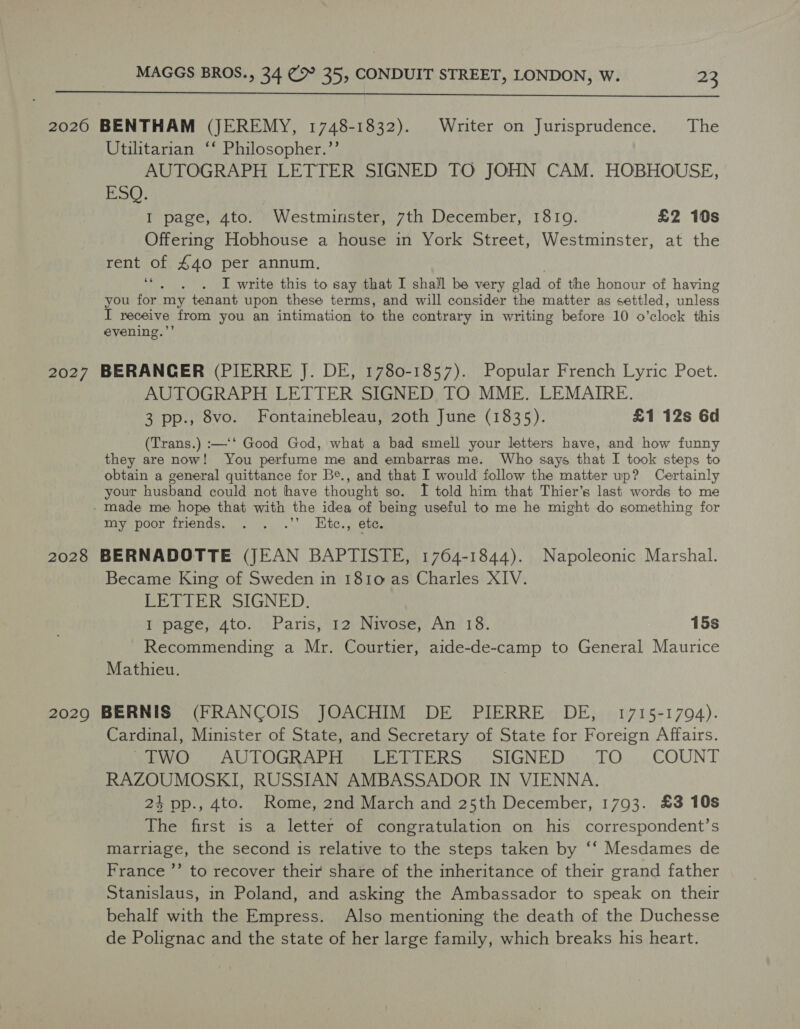  20260 BENTHAM (JEREMY, 1748-1832). Writer on Jurisprudence. The Utilitarian ‘‘ Philosopher.”’ AUTOGRAPH LETTER SIGNED TO JOHN CAM. HOBHOUSE, ESO: I page, 4to. Westminster, 7th December, 18109. £2 10s Offering Hobhouse a house in York Street, Westminster, at the rent of 440 per annum. Yee I write this to say that I shall be very clad of the honour of having you for my tenant upon these terms, and will consider the matter as settled, unless I receive from you an intimation to the contrary in writing before 10 o'clock this evening.’’ 2027 BERANGER (PIERRE J. DE, 1780-1857). Popular French Lyric Poet. AUTOGRAPH LETTER SIGNED TO MME, LEMAIRE. 3 pp., 8vo. Fontainebleau, 20th June (1835). £1 12s 6d (Trans.) :—‘‘ Good God, what a bad smell your letters have, and how funny they are now! You perfume me and embarras me. Who says that I took steps to obtain a general quittance for Be., and that I would follow the matter up? Certainly your husband could not have thought so. I told him that Thier’s last words to me - made me hope that with the idea of being useful to me he might do something for my poor friends. .’ Kte., ete, 2028 BERNADOTTE (JEAN BAPTISTE, 1764-1844). Napoleonic Marshal. Became King of Sweden in 1810 as Charles XIV. EEEIER SIGNED. I page, 4to. Paris, 12 Nivose, An 18. 15s Recommending a Mr. Courtier, aide-de-camp to General Maurice Mathieu. 2029 BERNIS (FRANCOIS JOACHIM DE PIERRE DE, 1715-1794). Cardinal, Minister of State, and Secretary of State for Foreign Affairs. sew!” AUTOGRAPH BE PIERS SIGNED..: .TO....COUNT RAZOUMOSKI, RUSSIAN AMBASSADOR IN VIENNA. 24 pp., 4to. Rome, 2nd March and 25th December, 1793. £3 10s The first is a letter of congratulation on his correspondent’s marriage, the second is relative to the steps taken by ‘‘ Mesdames de France ”’ to recover their share of the inheritance of their grand father Stanislaus, in Poland, and asking the Ambassador to speak on their behalf with the Empress. Also mentioning the death of the Duchesse de Polignac and the state of her large family, which breaks his heart.